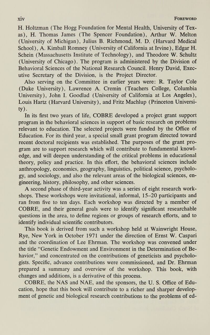 xiv Foreword H. Holtzman (The Hogg Foundation for Mental Health, University of Tex¬ as), H. Thomas James (The Spencer Foundation), Arthur W. Melton (University of Michigan), Julius B. Richmond, M. D. (Harvard Medical School), A. Kimball Romney (University of California at Irvine), Edgar H. Schein (Massachusetts Institute of Technology), and Theodore W. Schultz (University of Chicago). The program is administered by the Division of Behavioral Sciences of the National Research Council. Henry David, Exec¬ utive Secretary of the Division, is the Project Director. Also serving on the Committee in earlier years were: R. Taylor Cole (Duke University), Lawrence A. Cremin (Teachers College, Columbia University), John I. Goodlad (University of California at Los Angeles), Louis Hartz (Harvard University), and Fritz Machlup (Princeton Universi¬ ty). In its first two years of life, COBRE developed a project grant support program in the behavioral sciences in support of basic research on problems relevant to education. The selected projects were funded by the Office of Education. For its third year, a special small grant program directed toward recent doctoral recipients was established. The purposes of the grant pro¬ gram are to support research which will contribute to fundamental knowl¬ edge, and will deepen understanding of the critical problems in educational theory, policy and practice. In this effort, the behavioral sciences include anthropology, economics, geography, linguistics, political science, psycholo¬ gy, and sociology, and also the relevant areas of the biological sciences, en¬ gineering, history, philosophy, and other sciences. A second phase of third-year activity was a series of eight research work¬ shops. These workshops were invitational, informal, 15-20 participants and ran from five to ten days. Each workshop was directed by a member of COBRE, and their general goals were to identify significant researchable questions in the area, to define regions or groups of research efforts, and to identify individual scientific contributors. This book is derived from such a workshop held at Wainwright House, Rye, New York in October 1971 under the direction of Ernst W. Caspari and the coordination of Lee Ehrman. The workshop was convened under the title Genetic Endowment and Environment in the Determination of Be¬ havior, and concentrated on the contributions of geneticists and psycholo¬ gists. Specific, advance contributions were commissioned, and Dr. Ehrman prepared a summary and overview of the workshop. This book, with changes and additions, is a derivative of this process. COBRE, the NAS and NAE, and the sponsors, the U. S. Office of Edu¬ cation, hope that this book will contribute to a richer and sharper develop¬ ment of genetic and biological research contributions to the problems of ed-