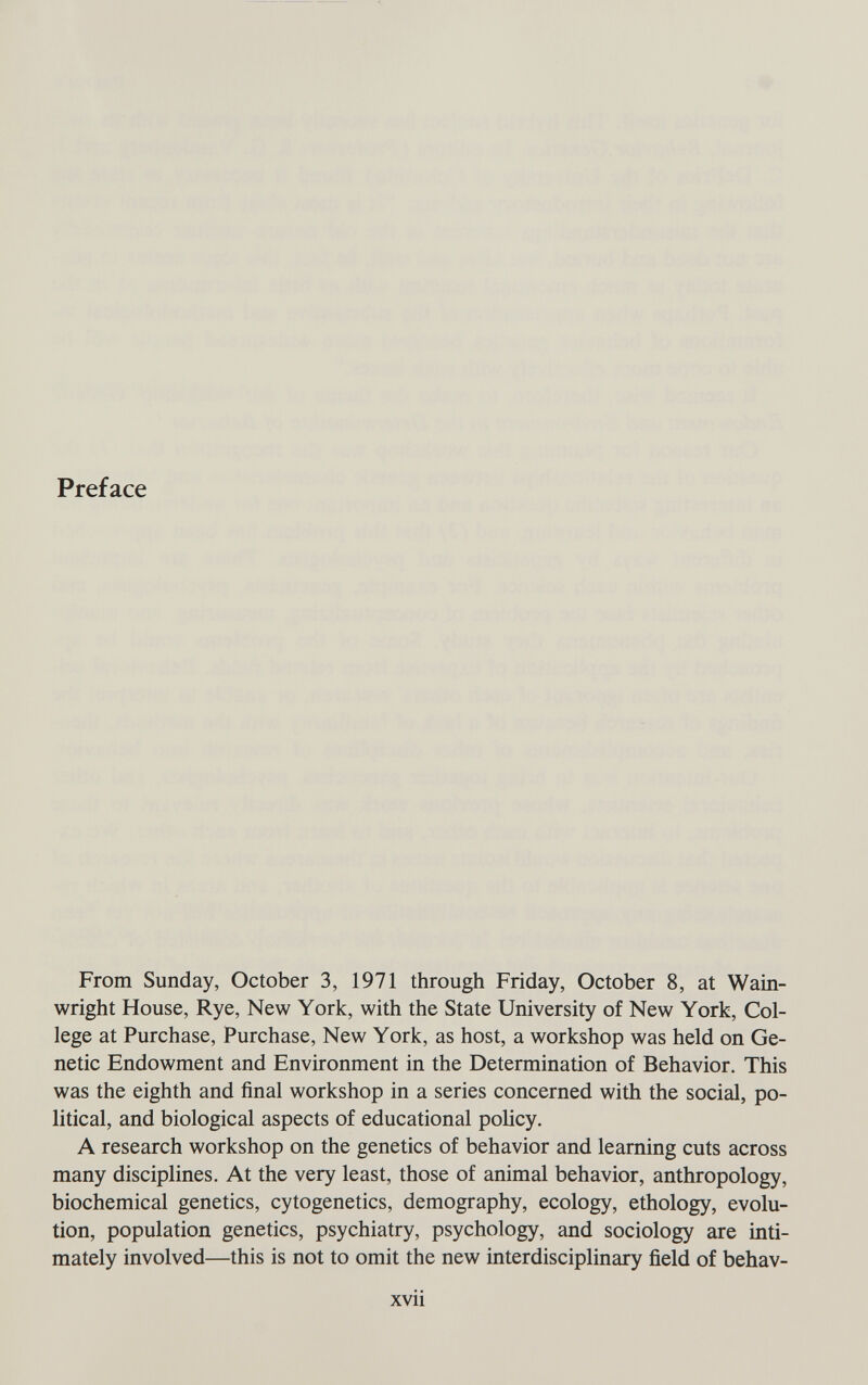 Preface From Sunday, October 3, 1971 through Friday, October 8, at Wam- wright House, Rye, New York, with the State University of New York, Col¬ lege at Purchase, Purchase, New York, as host, a workshop was held on Ge¬ netic Endowment and Environment in the Determination of Behavior. This was the eighth and final workshop in a series concerned with the social, po¬ litical, and biological aspects of educational policy. A research workshop on the genetics of behavior and learning cuts across many disciplines. At the very least, those of animal behavior, anthropology, biochemical genetics, cytogenetics, demography, ecology, ethology, evolu¬ tion, population genetics, psychiatry, psychology, and sociology are inti¬ mately involved—this is not to omit the new interdisciplinary field of behav- xvii