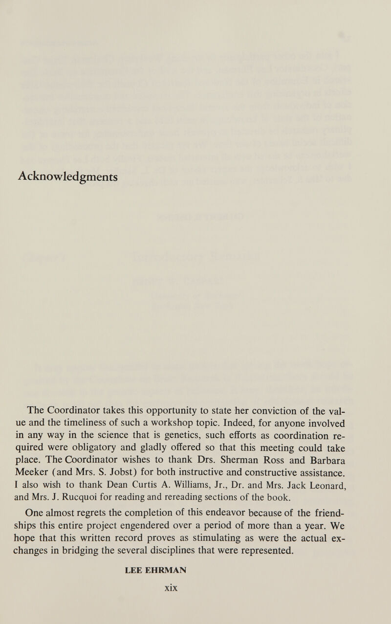 Acknowledgments The Coordinator takes this opportunity to state her conviction of the val¬ ue and the timeliness of such a workshop topic. Indeed, for anyone involved in any way in the science that is genetics, such efforts as coordination re¬ quired were obligatory and gladly offered so that this meeting could take place. The Coordinator wishes to thank Drs. Sherman Ross and Barbara Meeker (and Mrs. S. Jobst) for both instructive and constructive assistance. I also wish to thank Dean Curtis A. Williams, Jr., Dr. and Mrs. Jack Leonard, and Mrs. J. Rucquoi for reading and rereading sections of the book. One almost regrets the completion of this endeavor because of the friend¬ ships this entire project engendered over a period of more than a year. We hope that this written record proves as stimulating as were the actual ex¬ changes in bridging the several disciplines that were represented. LEE EHRMAN xix