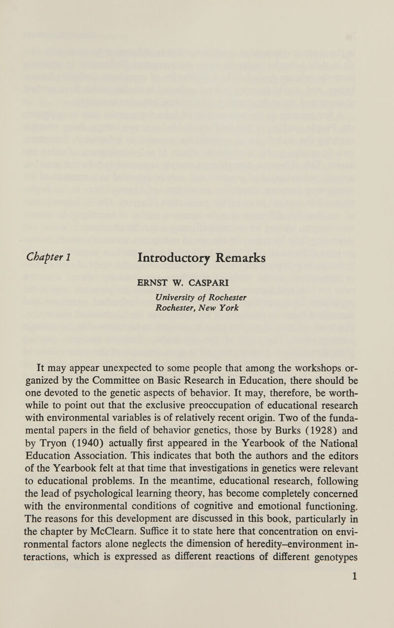 Chapter 1 Introductory Remarks ERNST W. CASPARI University of Rochester Rochester, New York It may appear unexpected to some people that among the workshops or¬ ganized by the Committee on Basic Research in Education, there should be one devoted to the genetic aspects of behavior. It may, therefore, be worth¬ while to point out that the exclusive preoccupation of educational research with environmental variables is of relatively recent origin. Two of the funda¬ mental papers in the field of behavior genetics, those by Burks (1928) and by Tryon (1940) actually first appeared in the Yearbook of the National Education Association. This indicates that both the authors and the editors of the Yearbook felt at that time that investigations in genetics were relevant to educational problems. In the meantime, educational research, following the lead of psychological learning theory, has become completely concerned with the environmental conditions of cognitive and emotional functioning. The reasons for this development are discussed in this book, particularly in the chapter by McClearn. Suffice it to state here that concentration on envi¬ ronmental factors alone neglects the dimension of heredity-environment in¬ teractions, which is expressed as different reactions of different genotypes 1