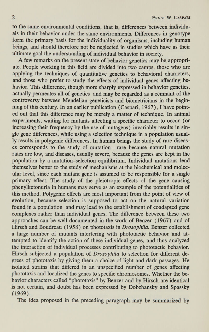 2 Ernst W. Caspari to the same environmental conditions, that is, differences between individu¬ als in their behavior under the same environments. Differences in genotype form the primary basis for the individuality of organisms, including human beings, and should therefore not be neglected in studies which have as their ultimate goal the understanding of individual behavior in society. A few remarks on the present state of behavior genetics may be appropri¬ ate. People working in this field are divided into two camps, those who are applying the techniques of quantitative genetics to behavioral characters, and those who prefer to study the effects of individual genes affecting be¬ havior. This difference, though more sharply expressed in behavior genetics, actually permeates all of genetics and may be regarded as a remnant of the controversy between Mendelian geneticists and biometricians in the begin¬ ning of this century. In an earlier publication (Caspari, 1967), I have point¬ ed out that this difference may be merely a matter of technique. In animal experiments, waiting for mutants affecting a specific character to occur (or increasing their frequency by the use of mutagens) invariably results in sin¬ gle gene differences, while using a selection technique in a population usual¬ ly results in polygenic differences. In human beings the study of rare diseas¬ es corresponds to the study of mutation—rare because natural mutation rates are low, and diseases, usually severe, because the genes are kept in the population by a mutation-selection equilibrium. Individual mutations lend themselves better to the study of mechanisms at the biochemical and molec¬ ular level, since each mutant gene is assumed to be responsible for a single primary effect. The study of the pleiotropic effects of the gene causing phenylketonuria in humans may serve as an example of the potentialities of this method. Polygenic effects are most important from the point of view of evolution, because selection is supposed to act on the natural variation found in a population and may lead to the establishment of coadapted gene complexes rather than individual genes. The difference between these two approaches can be well documented in the work of Benzer (1967) and of Hirsch and Boudreau (1958) on phototaxis in Drosophila. Benzer collected a large number of mutants interfering with phototactic behavior and at¬ tempted to identify the action of these individual genes, and thus analyzed the interaction of individual processes contributing to phototactic behavior. Hirsch subjected a population of Drosophila to selection for different de¬ grees of phototaxis by giving them a choice of light and dark passages. He isolated strains that differed in an unspecified number of genes affecting phototaxis and localized the genes to specific chromosomes. Whether the be¬ havior characters called phototaxis by Benzer and by Hirsch are identical is not certain, and doubt has been expressed by Dobzhansky and Spassky (1969). The idea proposed in the preceding paragraph may be summarized by