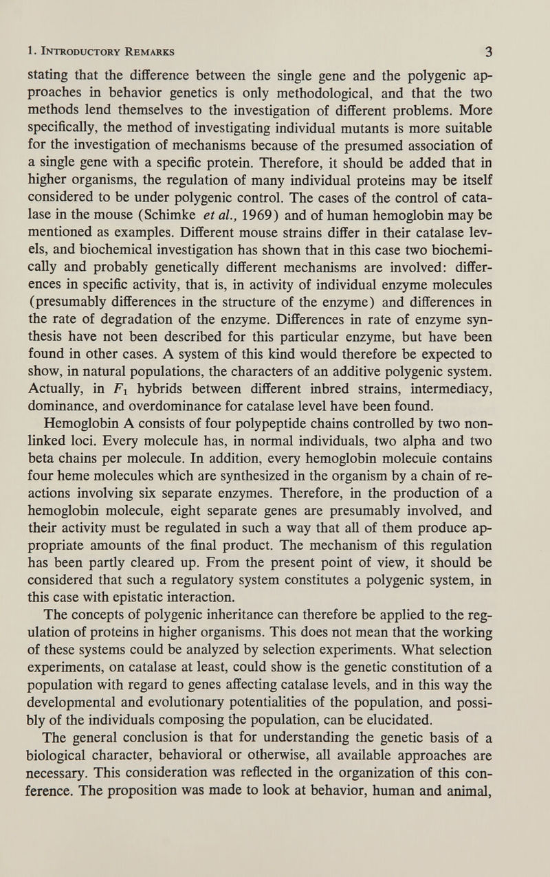 1. Introductory Remarks 3 Stating that the difference between the single gene and the polygenic ap¬ proaches in behavior genetics is only methodological, and that the two methods lend themselves to the investigation of different problems. More specifically, the method of investigating individual mutants is more suitable for the investigation of mechanisms because of the presumed association of a single gene with a specific protein. Therefore, it should be added that in higher organisms, the regulation of many individual proteins may be itself considered to be under polygenic control. The cases of the control of cata- lase in the mouse (Schimke et al, 1969) and of human hemoglobin may be mentioned as examples. Different mouse strains differ in their catalase lev¬ els, and biochemical investigation has shown that in this case two biochemi¬ cally and probably genetically different mechanisms are involved: differ¬ ences in specific activity, that is, in activity of individual enzyme molecules (presumably differences in the structure of the enzyme) and differences in the rate of degradation of the enzyme. Differences in rate of enzyme syn¬ thesis have not been described for this particular enzyme, but have been found in other cases. A system of this kind would therefore be expected to show, in natural populations, the characters of an additive polygenic system. Actually, in Fl hybrids between different inbred strains, intermediacy, dominance, and overdominance for catalase level have been found. Hemoglobin A consists of four polypeptide chains controlled by two non- linked loci. Every molecule has, in normal individuals, two alpha and two beta chains per molecule. In addition, every hemoglobin molecule contains four heme molecules which are synthesized in the organism by a chain of re¬ actions involving six separate enzymes. Therefore, in the production of a hemoglobin molecule, eight separate genes are presumably involved, and their activity must be regulated in such a way that all of them produce ap¬ propriate amounts of the final product. The mechanism of this regulation has been partly cleared up. From the present point of view, it should be considered that such a regulatory system constitutes a polygenic system, in this case with epistatic interaction. The concepts of polygenic inheritance can therefore be applied to the reg¬ ulation of proteins in higher organisms. This does not mean that the working of these systems could be analyzed by selection experiments. What selection experiments, on catalase at least, could show is the genetic constitution of a population with regard to genes affecting catalase levels, and in this way the developmental and evolutionary potentialities of the population, and possi¬ bly of the individuals composing the population, can be elucidated. The general conclusion is that for understanding the genetic basis of a biological character, behavioral or otherwise, all available approaches are necessary. This consideration was reñected in the organization of this con¬ ference. The proposition was made to look at behavior, human and animal,