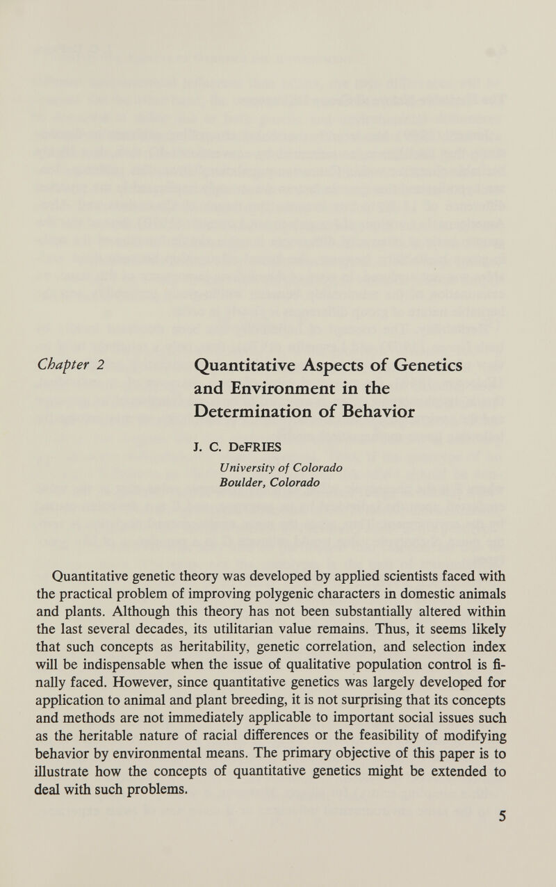 Chapter 2 Quantitative Aspects of Genetics and Environment in the Determination of Behavior J. C. DeFRIES University of Colorado Boulder, Colorado Quantitative genetic theory was developed by applied scientists faced with the practical problem of improving polygenic characters in domestic animals and plants. Although this theory has not been substantially altered within the last several decades, its utilitarian value remains. Thus, it seems likely that such concepts as heritability, genetic correlation, and selection index will be indispensable when the issue of qualitative population control is fi¬ nally faced. However, since quantitative genetics was largely developed for application to animal and plant breeding, it is not surprising that its concepts and methods are not immediately applicable to important social issues such as the heritable nature of racial differences or the feasibility of modifying behavior by environmental means. The primary objective of this paper is to illustrate how the concepts of quantitative genetics might be extended to deal with such problems. 5