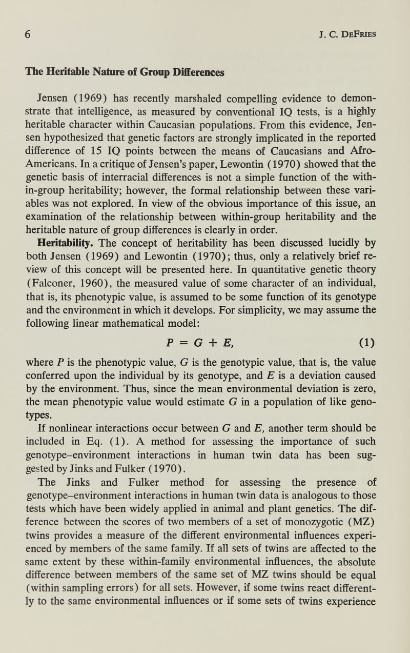 6 J. с. DeFries The Heritable Nature of Group Differences Jensen (1969) has recently marshaled compelling evidence to demon¬ strate that intelligence, as measured by conventional IQ tests, is a highly heritable character within Caucasian populations. From this evidence, Jen¬ sen hypothesized that genetic factors are strongly implicated in the reported difference of 15 IQ points between the means of Caucasians and Afro- Americans. In a critique of Jensen's paper, Lewontin (1970) showed that the genetic basis of interracial differences is not a simple function of the with- in-group heritability; however, the formal relationship between these vari¬ ables was not explored. In view of the obvious importance of this issue, an examination of the relationship between within-group heritability and the heritable nature of group differences is clearly in order. Heritability. The concept of heritability has been discussed lucidly by both Jensen (1969) and Lewontin (1970); thus, only a relatively brief re¬ view of this concept wül be presented here. In quantitative genetic theory (Falconer, 1960), the measured value of some character of an individual, that is, its phenotypic value, is assumed to be some function of its genotype and the environment in which it develops. For simplicity, we may assume the following linear mathematical model: P = G + E, (1) where P is the phenotypic value, G is the genotypic value, that is, the value conferred upon the individual by its genotype, and is a deviation caused by the environment. Thus, since the mean environmental deviation is zero, the mean phenotypic value would estimate G in a population of like geno¬ types. If nonlinear interactions occur between G and E, another term should be included in Eq. (1). A method for assessing the importance of such genotype-environment interactions in human twin data has been sug¬ gested by Jinks and Fulker ( 1970). The Jinks and Fulker method for assessing the presence of genotype-environment interactions in human twin data is analogous to those tests which have been widely applied in animal and plant genetics. The dif¬ ference between the scores of two members of a set of monozygotic (MZ) twins provides a measure of the different environmental influences experi¬ enced by members of the same family. If all sets of twins are affected to the same extent by these within-famüy environmental influences, the absolute difference between members of the same set of MZ twins should be equal (within sampling errors) for all sets. However, if some twins react different¬ ly to the same environmental influences or if some sets of twins experience