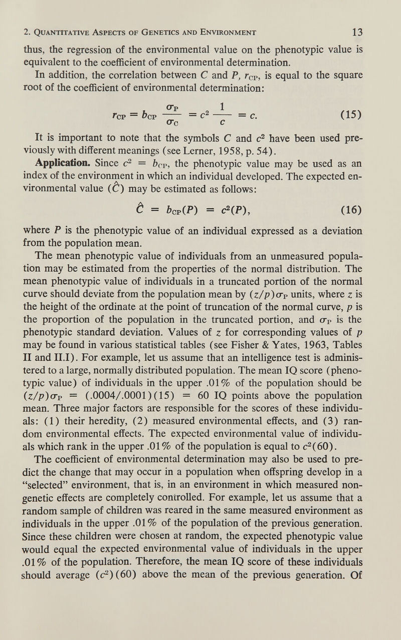 2. Quantitative Aspects of Genetics and Environment 13 thus, the regression of the environmental value on the phenotypic value is equivalent to the coefficient of environmental determination. In addition, the correlation between С and P, Гср, is equal to the square root of the coefficient of environmental determination: OTp 1 Гор = Ъср — = с. (15) сгс с It is important to note that the symbols С and have been used pre¬ viously with different meanings (see Lerner, 1958, p, 54). Application. Since = bcv, the phenotypic value may be used as an index of the environment in which an individual developed. The expected en¬ vironmental value (Ô) may be estimated as follows: è = ftop(P) = C^(P), (16) where P is the phenotypic value of an individual expressed as a deviation from the population mean. The mean phenotypic value of individuals from an unmeasured popula¬ tion may be estimated from the properties of the normal distribution. The mean phenotypic value of individuals in a truncated portion of the normal curve should deviate from the population mean by (z/p)crp units, where z is the height of the ordinate at the point of truncation of the normal curve, p is the proportion of the population in the truncated portion, and сгр is the phenotypic standard deviation. Values of z for corresponding values of p may be found in various statistical tables (see Fisher & Yates, 1963, Tables II and II.I). For example, let us assume that an intelligence test is adminis¬ tered to a large, normally distributed population. The mean IQ score (pheno¬ typic value) of individuals in the upper .01% of the population should be (z/p)<Tp = (.0004/.0001)(15) = 60 IQ points above the population mean. Three major factors are responsible for the scores of these individu¬ als: (1) their heredity, (2) measured environmental effects, and (3) ran¬ dom environmental effects. The expected environmental value of individu¬ als which rank in the upper .01 % of the population is equal to c^(60). The coefficient of environmental determination may also be used to pre¬ dict the change that may occur in a population when offspring develop in a selected environment, that is, in an environment in which measured non- genetic effects are completely controlled. For example, let us assume that a random sample of children was reared in the same measured environment as individuals in the upper .01% of the population of the previous generation. Since these children were chosen at random, the expected phenotypic value would equal the expected environmental value of individuals in the upper .01% of the population. Therefore, the mean IQ score of these individuals should average (c2)(60) above the mean of the previous generation. Of