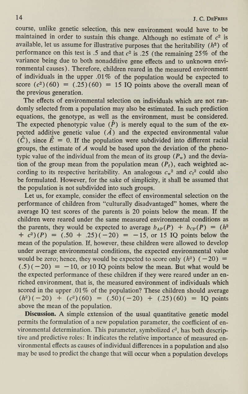 14 J. С. DeFmes course, unlike genetic selection, this new environment would have to be maintained in order to sustain this change. Although no estimate of is available, let us assume for illustrative purposes that the heritability (/i^) of performance on this test is .5 and that is .25 (the remaining 25% of the variance being due to both nonadditive gene effects and to unknown envi¬ ronmental causes). Therefore, children reared in the measured environment of individuals in the upper .01% of the population would be expected to score (c^)(60) = (.25) (60) = 15 IQ points above the overall mean of the previous generation. The effects of environmental selection on individuals which are not ran¬ domly selected from a population may also be estimated. In such prediction equations, the genotype, as well as the environment, must be considered. The expected phenotypic value (P) is merely equal to the sum of the ex¬ pected additive genetic value (A) and the expected environmental value (C), since E = 0. If the population were subdivided into different racial groups, the estimate of A would be based upon the deviation of the pheno¬ typic value of the individual from the mean of its group (P^) and the devia¬ tion of the group mean from the population mean (Pf), each weighted ac¬ cording to its respective heritability. An analogous Cw^ and could also be formulated. However, for the sake of simplicity, it shall be assumed that the population is not subdivided into such groups. Let us, for example, consider the effect of environmental selection on the performance of children from culturally disadvantaged homes, where the average IQ test scores of the parents is 20 points below the mean. If the children were reared under the same measured environmental conditions as the parents, they would be expected to average Ьар(Р) + Ьср(Р) = (^^ + c^)(P) = (.50 + .25) ( — 20) = —15, or 15 IQ points below the mean of the population. If, however, these children were allowed to develop under average environmental conditions, the expected environmental value would be zero; hence, they would be expected to score only (h^) ( — 20) = (.5)( —20) = —10, or 10 IQ points below the mean. But what would be the expected performance of these children if they were reared under an en¬ riched environment, that is, the measured environment of individuals which scored in the upper .01% of the population? These children should average (Л2)(-20) + (c2)(60) = (.50)(-20) 4- (.25)(60) = IQ points above the mean of the population. Discussion. A simple extension of the usual quantitative genetic model permits the formulation of a new population parameter, the coefficient of en¬ vironmental determination. This parameter, symbolized c^, has both descrip¬ tive and predictive roles: It indicates the relative importance of measured en¬ vironmental effects as causes of individual differences in a population and also may be used to predict the change that will occur when a population develops