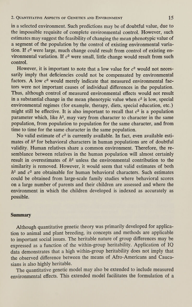 2. Quantitative Aspects of Genetics and Environment 15 in a selected environment. Such predictions may be of doubtful value, due to the impossible requisite of complete environmental control. However, such estimates may suggest the feasibility of changing the mean phenotypic value of a segment of the population by the control of existing environmental varia¬ tion. If were large, much change could result from control of existing en¬ vironmental variation. If were small, little change would result from such control. However, it is important to note that a low value for would not neces¬ sarily imply that deficiencies could not be compensated by environmental factors. A low would merely indicate that measured environmental fac¬ tors were not important causes of individual differences in the population. Thus, although control of measured environmental effects would not result in a substantial change in the mean phenotypic value when is low, special environmental regimes (for example, therapy, diets, special education, etc.) might still be effective. It is also important to recall that is a population parameter which, like may vary from character to character in the same population, from population to population for the same character, and from time to time for the same character in the same population. No valid estimate of is currently available. In fact, even available esti¬ mates of for behavioral characters in human populations are of doubtful validity. Human relatives share a common environment. Therefore, the re¬ semblance between relatives in the human population will almost certainly result in overestimates of unless the environmental contribution to the similarity is removed. However, it would seem that valid estimates of both h? and are obtainable for human behavioral characters. Such estimates could be obtained from large-scale family studies where behavioral scores on a large number of parents and their children are assessed and where the environment in which the children developed is indexed as accurately as possible. Summary Although quantitative genetic theory was primarily developed for applica¬ tion to animal and plant breeding, its concepts and methods are applicable to important social issues. The heritable nature of group differences may be expressed as a function of the within-group heritability. Application of IQ data demonstrates that a high within-group heritability does not imply that the observed difference between the means of Afro-Americans and Cauca¬ sians is also highly heritable. The quantitative genetic model may also be extended to include measured environmental effects. This extended model facilitates the formulation of a