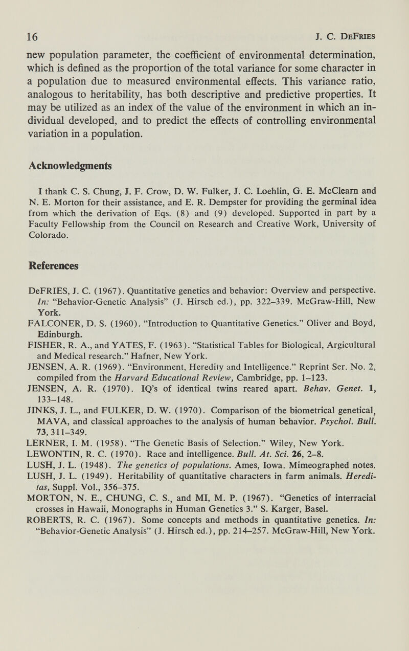 16 J. с. DeFries new population parameter, the coefficient of environmental determination, which is defined as the proportion of the total variance for some character in a population due to measured environmental effects. This variance ratio, analogous to heritability, has both descriptive and predictive properties. It may be utilized as an index of the value of the environment in which an in¬ dividual developed, and to predict the effects of controlling environmental variation in a population. Acknowledgments I thank C. S. Chung, J. F. Crow, D. W. Fulker, J. C, Loehlin, G. E. McCleam and N. E. Morton for their assistance, and E. R. Dempster for providing the germinal idea from which the derivation of Eqs. (8) and (9) developed. Supported in part by a Faculty Fellowship from the Council on Research and Creative Work, University of Colorado. References DeFRIES, J. C. (1967). Quantitative genetics and behavior: Overview and perspective. In: Behavior-Genetic Analysis (J. Hirsch ed.), pp. 322-339. McGraw-Hill, New York. FALCONER, D. S. (1960). Introduction to Quantitative Genetics. Oliver and Boyd, Edinburgh. FISHER, R. A., and YATES, F. (1963). Statistical Tables for Biological, Argicultural and Medical research. Hafner, New York. JENSEN, A. R. (1969). Environment, Heredity and Intelligence. Reprint Ser. No. 2, compiled from the Harvard Educational Review, Cambridge, pp. 1-123. JENSEN, A. R. (1970). IQ's of identical twins reared apart. Behav. Genet. 1, 133-148. JINKS, J. L., and FULIŒR, D. W. (1970). Comparison of the biometrical genetical, MAVA, and classical approaches to the analysis of human behavior. Psychol. Bull. 73, 311-349. LERNER, I. M. (1958). The Genetic Basis of Selection. Wiley, New York. LEWONTIN, R. C. (1970). Race and intelligence. Bull. At. Sci. 26, 2-8. LUSH, J. L. (1948). The genetics of populations. Ames, Iowa. Mimeographed notes. LUSH, J. L. (1949). Heritability of quantitative characters in farm animals. H crédi¬ tas, Suppl. Vol., 356-375. MORTON, N. E., CHUNG, C. S., and MI, M. P. (1967). Genetics of interracial crosses in Hawaii, Monographs in Human Genetics 3. S. Karger, Basel. ROBERTS, R. C. (1967). Some concepts and methods in quantitative genetics. In: Behavior-Genetic Analysis (J. Hirsch ed.), pp. 214-257. McGraw-Hill, New York.