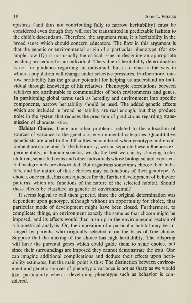 18 John L. Fuller epistasis (and thus not contributing fully to narrow heritability) must be considered even though they will not be transmitted in predictable fashion to the child's descendants. Therefore, the argument runs, it is heritability in the broad sense which should concern educators. The flaw in this argument is that the genetic or environmental origin of a particular phenotype (for ex¬ ample, low IQ) is not usually the critical issue in designing an appropriate teaching procedure for an individual. The value of heritability determination is not for guidance regarding an individual, but as a clue to the way in which a population will change under selective pressures. Furthermore, nar¬ row heritability has the greater potential for helping us understand an indi¬ vidual through knowledge of his relatives. Phenotypic correlations between relatives are attributable to communalities of both environments and genes. In partitioning global terms such as heredity and environment into specific components, narrow heritability should be used. The added genetic effects which are included in broad heritability are real enough, but they produce noise in the system that reduces the precision of predictions regarding trans¬ mission of characteristics. Habitat Choice. There are other problems related to the allocation of sources of variance to the genetic or environmental categories. Quantitative geneticists are alert to the difficulties encountered when genotype and envir¬ onment are correlated. In the laboratory, we can separate these influences ex¬ perimentally; in human societies we do the best we can by studying foster children, separated twins and other individuals whose biological and experien¬ tial backgrounds are dissociated. But organisms sometimes choose their habi¬ tats, and the nature of these choices may be functions of their genotype. A choice, once made, has consequences for the further development of behavior patterns, which are functions of the nature of the selected habitat. Should these effects be classified as genetic or environmental? It seems logical to call them genetic, since the original determination was dependent upon genotype, although without an opportunity for choice, that particular mode of development might have been closed. Furthermore, to complicate things, an environment exactly the same as that chosen might be imposed, and its effects would then turn up in the environmental section of a biometrical analysis. Or, the imposition of a particular habitat may be ar¬ ranged by parents, who originally selected it on the basis of free choice. Suppose that the making of the choice has high heritability. The offspring will have the parental genes which could guide them to same choice, but since their surroundings are imposed they cannot demonstrate the trait. One can imagine additional complications and deduce their effects upon herit¬ ability estimates, but the main point is this: The distinction between environ¬ ment and genetic sources of phenotypic variance is not as sharp as we would like, particularly when a developing phenotype such as behavior is con¬ sidered.