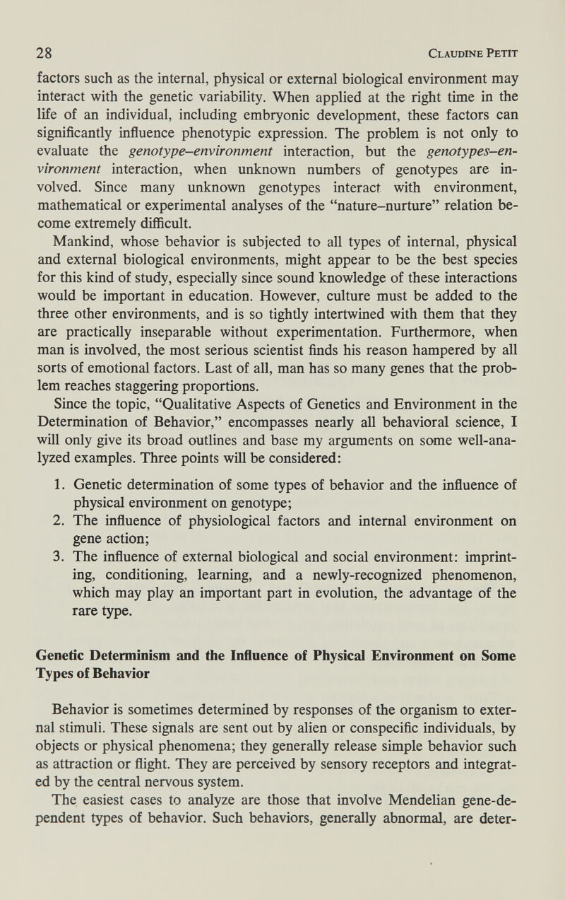 28 Claudine Petit factors such as the internal, physical or external biological environment may interact with the genetic variability. When applied at the right time in the life of an individual, including embryonic development, these factors can significantly influence phenotypic expression. The problem is not only to evaluate the genotype-environment interaction, but the genotypes-en¬ vironment interaction, when unknown numbers of genotypes are in¬ volved. Since many unknown genotypes interact with environment, mathematical or experimental analyses of the nature-nurture relation be¬ come extremely difficult. Mankind, whose behavior is subjected to all types of internal, physical and external biological environments, might appear to be the best species for this kind of study, especially since sound knowledge of these interactions would be important in education. However, culture must be added to the three other environments, and is so tightly intertwined with them that they are practically inseparable without experimentation. Furthermore, when man is involved, the most serious scientist finds his reason hampered by all sorts of emotional factors. Last of all, man has so many genes that the prob¬ lem reaches staggering proportions. Since the topic, Qualitative Aspects of Genetics and Environment in the Determination of Behavior, encompasses nearly all behavioral science, I will only give its broad outlines and base my arguments on some well-ana¬ lyzed examples. Three points will be considered: 1. Genetic determination of some types of behavior and the influence of physical environment on genotype; 2. The influence of physiological factors and internal environment on gene action; 3. The influence of external biological and social environment: imprint¬ ing, conditioning, learning, and a newly-recognized phenomenon, which may play an important part in evolution, the advantage of the rare type. Genetic Determinism and the Influence of Physical Environment on Some Types of Behavior Behavior is sometimes determined by responses of the organism to exter¬ nal stimuli. These signals are sent out by alien or conspecific individuals, by objects or physical phenomena; they generally release simple behavior such as attraction or flight. They are perceived by sensory receptors and integrat¬ ed by the central nervous system. The easiest cases to analyze are those that involve Mendelian gene-de¬ pendent types of behavior. Such behaviors, generally abnormal, are deter-