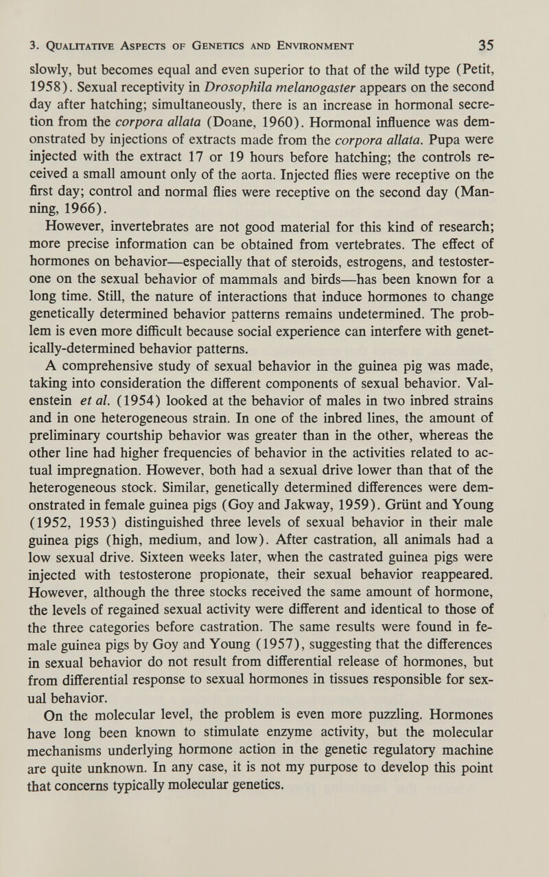 3. Qualitative Aspects of Genetics and Environment 35 slowly, but becomes equal and even superior to that of the wild type (Petit, 1958). Sexual receptivity in Drosophila melanogaster appears on the second day after hatching; simultaneously, there is an increase in hormonal secre¬ tion from the corpora aliata (Doane, 1960). Hormonal influence was dem¬ onstrated by injections of extracts made from the corpora aliata. Pupa were injected with the extract 17 or 19 hours before hatching; the controls re¬ ceived a small amount only of the aorta. Injected flies were receptive on the first day; control and normal flies were receptive on the second day (Man¬ ning, 1966). However, invertebrates are not good material for this kind of research; more precise information can be obtained from vertebrates. The effect of hormones on behavior—especially that of steroids, estrogens, and testoster¬ one on the sexual behavior of mammals and birds—has been known for a long time. Still, the nature of interactions that induce hormones to change genetically determined behavior patterns remains undetermined. The prob¬ lem is even more difficult because social experience can interfere with genet¬ ically-determined behavior patterns, A comprehensive study of sexual behavior in the guinea pig was made, taking into consideration the different components of sexual behavior. Val- enstein et al. (1954) looked at the behavior of males in two inbred strains and in one heterogeneous strain. In one of the inbred lines, the amount of preliminary courtship behavior was greater than in the other, whereas the other line had higher frequencies of behavior in the activities related to ac¬ tual impregnation. However, both had a sexual drive lower than that of the heterogeneous stock. Similar, genetically determined differences were dem¬ onstrated in female guinea pigs (Goy and Jakway, 1959). Grünt and Young (1952, 1953) distinguished three levels of sexual behavior in their male guinea pigs (high, medium, and low). After castration, all animals had a low sexual drive. Sixteen weeks later, when the castrated guinea pigs were injected with testosterone propionate, their sexual behavior reappeared. However, although the three stocks received the same amount of hormone, the levels of regained sexual activity were different and identical to those of the three categories before castration. The same results were found in fe¬ male guinea pigs by Goy and Young (1957), suggesting that the differences in sexual behavior do not result from differential release of hormones, but from differential response to sexual hormones in tissues responsible for sex¬ ual behavior. On the molecular level, the problem is even more puzzling. Hormones have long been known to stimulate enzyme activity, but the molecular mechanisms underlying hormone action in the genetic regulatory machine are quite unknown. In any case, it is not my purpose to develop this point that concerns typically molecular genetics.
