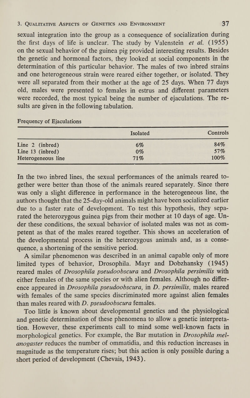 3. Qualitative Aspects of Genetics and Environment 37 sexual integration into the group as a consequence of socialization during the first days of life is unclear. The study by Valenstein et al. (1955) on the sexual behavior of the guinea pig provided interesting results. Besides the genetic and hormonal factors, they looked at social components in the determination of this particular behavior. The males of two inbred strains and one heterogeneous strain were reared either together, or isolated. They were all separated from their mother at the age of 25 days. When 77 days old, males were presented to females in estrus and different parameters were recorded, the most typical being the number of ejaculations. The re¬ sults are given in the following tabulation. Frequency of Ejaculations In the two inbred lines, the sexual performances of the animals reared to¬ gether were better than those of the animals reared separately. Since there was only a slight difference in performance in the heterogeneous line, the authors thought that the 25-day-old animals might have been socialized earlier due to a faster rate of development. To test this hypothesis, they sepa¬ rated the heterozygous guinea pigs from their mother at 10 days of age. Un¬ der these conditions, the sexual behavior of isolated males was not as com¬ petent as that of the males reared together. This shows an acceleration of the developmental process in the heterozygous animals and, as a conse¬ quence, a shortening of the sensitive period. A similar phenomenon was described in an animal capable only of more limited types of behavior, Drosophila. Mayr and Dobzhansky (1945) reared males of Drosophila pseudoobscura and Drosophila persimilis with either females of the same species or with alien females. Although no differ¬ ence appeared in Drosophila pseudoobscura, in D. persimilis, males reared with females of the same species discriminated more against alien females than males reared with D. pseudoobscura females. Too little is known about developmental genetics and the physiological and genetic determination of these phenomena to allow a genetic interpreta¬ tion. However, these experiments call to mind some well-known facts in morphological genetics. For example, the Bar mutation in Drosophila mel- anogaster reduces the number of ommatidia, and this reduction increases in magnitude as the temperature rises; but this action is only possible during a short period of development (Chevais, 1943).