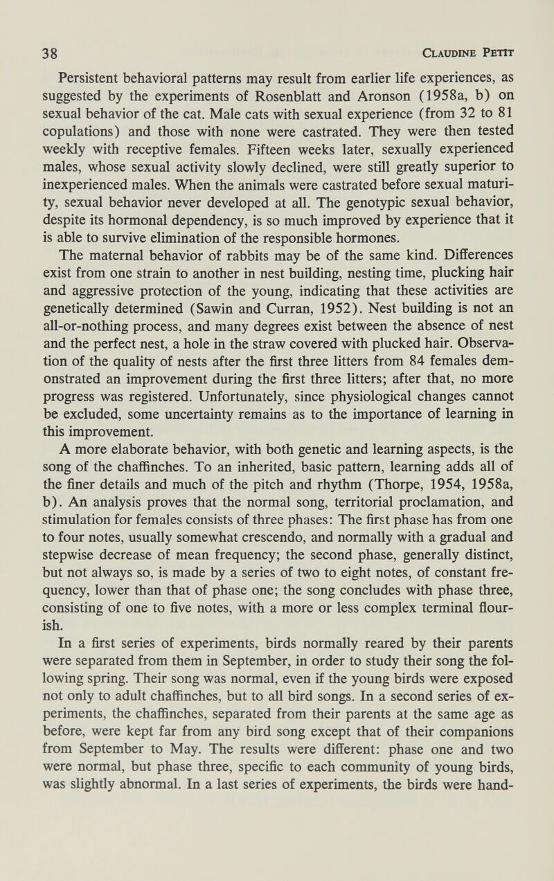 38 Claudine Petit Persistent behavioral patterns may result from earlier life experiences, as suggested by the experiments of Rosenblatt and Aronson (1958a, b) on sexual behavior of the cat, Male cats with sexual experience (from 32 to 81 copulations) and those with none were castrated. They were then tested weekly with receptive females. Fifteen weeks later, sexually experienced males, whose sexual activity slowly declined, were still greatly superior to inexperienced males. When the animals were castrated before sexual maturi¬ ty, sexual behavior never developed at all. The genotypic sexual behavior, despite its hormonal dependency, is so much improved by experience that it is able to survive elimination of the responsible hormones. The maternal behavior of rabbits may be of the same kind. Differences exist from one strain to another in nest building, nesting time, plucking hair and aggressive protection of the young, indicating that these activities are genetically determined (Sawin and Curran, 1952). Nest building is not an all-or-nothing process, and many degrees exist between the absence of nest and the perfect nest, a hole in the straw covered with plucked hair. Observa¬ tion of the quality of nests after the first three litters from 84 females dem¬ onstrated an improvement during the first three litters; after that, no more progress was registered. Unfortunately, since physiological changes cannot be excluded, some uncertainty remains as to the importance of learning in this improvement. A more elaborate behavior, with both genetic and learning aspects, is the song of the chaffinches. To an inherited, basic pattern, learning adds all of the finer details and much of the pitch and rhythm (Thorpe, 1954, 1958a, b). An analysis proves that the normal song, territorial proclamation, and stimulation for females consists of three phases: The first phase has from one to four notes, usually somewhat crescendo, and normally with a gradual and stepwise decrease of mean frequency; the second phase, generally distinct, but not always so, is made by a series of two to eight notes, of constant fre¬ quency, lower than that of phase one; the song concludes with phase three, consisting of one to five notes, with a more or less complex terminal ñour- ish. In a first series of experiments, birds normally reared by their parents were separated from them in September, in order to study their song the fol¬ lowing spring. Their song was normal, even if the young birds were exposed not only to adult chaffinches, but to all bird songs. In a second series of ex¬ periments, the chaffinches, separated from their parents at the same age as before, were kept far from any bird song except that of their companions from September to May. The results were different: phase one and two were normal, but phase three, specific to each community of young birds, was slightly abnormal. In a last series of experiments, the birds were hand-