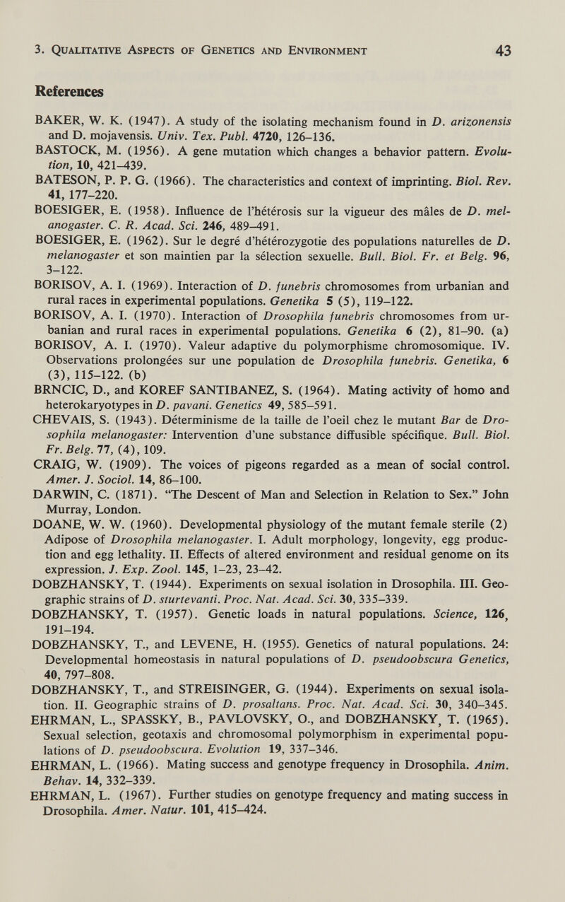 3. Qualitative Aspects of Genetics and Environment 43 References BAKER, W. K. (1947). A study of the isolating mechanism found in D. arizonensis and D. mojavensis. Univ. Tex. Pubi. 4720, 126-136. BASTOCK, M. (1956). A gene mutation which changes a behavior pattern. Evolu¬ tion, 10, 421-439. BATESON, P. P. G. (1966). The characteristics and context of imprinting. Biol. Rev. 41, 177-220. BOESIGER, E. (1958). Influence de l'hétérosis sur la vigueur des mâles de D. mel- anogaster. C. R. Acad. Sci. 246, 489-491. BOESIGER, E. (1962). Sur le degré d'hétérozygotie des populations naturelles de D. melanogaster et son maintien par la sélection sexuelle. Bull. Biol. Fr. et Belg. 96, 3-122. BORISOV, A. I. (1969). Interaction of D. junebris chromosomes from urbanian and rural races in experimental populations. Genetika 5 (5), 119-122. BORISOV, A. I. (1970). Interaction of Drosophila funebris chromosomes from ur¬ banian and rural races in experimental populations. Genetika 6 (2), 81-90. (a) BORISOV, A. I. (1970). Valeur adaptive du polymorphisme chromosomique. IV. Observations prolongées sur une population de Drosophila funebris. Genetika, 6 (3), 115-122. (b) BRNCIC, D., and KOREF SANTIBANEZ, S. (1964). Mating activity of homo and heterokaryotypes in D. pavani. Genetics 49, 585-591. CHEVAIS, S. (1943). Déterminisme de la taille de l'oeil chez le mutant Bar de Dro¬ sophila melanogaster: Intervention d'une substance diffusible spécifique. Bull. Biol. Fr. Belg. 77, (4), 109. CRAIG, W. (1909). The voices of pigeons regarded as a mean of social control. Amer. J. Sociol. 14, 86-100. DARWIN, C. (1871). The Descent of Man and Selection in Relation to Sex. John Murray, London. DOANE, W. W. (1960). Developmental physiology of the mutant female sterile (2) Adipose of Drosophila melanogaster. I. Adult morphology, longevity, egg produc¬ tion and egg lethality. II. Effects of altered environment and residual genome on its expression. J. Exp. Zool. 145, 1-23, 23-42. DOBZHANSKY, T. (1944). Experiments on sexual isolation in Drosophila. III. Geo¬ graphic strains of D. sturtevanti. Proc. Nat. Acad. Sci. 30, 335-339. DOBZHANSKY, T. (1957). Genetic loads in natural populations. Science, 126, 191-194. DOBZHANSKY, T., and LEVENE, H. (1955). Genetics of natural populations. 24: Developmental homeostasis in natural populations of D. pseudoobscura Genetics, 40, 797-808. DOBZHANSKY, T., and STREISINGER, G. (1944). Experiments on sexual isola¬ tion. II. Geographic strains of D. prosaltans. Proc. Nat. Acad. Sci. 30, 340-345. EHRMAN, L., SPASSKY, В., PAVLOVSKY, O., and DOBZHANSKY, T. (1965). Sexual selection, geotaxis and chromosomal polymorphism in experimental popu¬ lations of D. pseudoobscura. Evolution 19, 337-346. EHRMAN, L. (1966). Mating success and genotype frequency in Drosophila. Anim. Behav. 14, 332-339. EHRMAN, L. (1967). Further studies on genotype frequency and mating success in Drosophila. Amer. Natur. 101, 415-424.