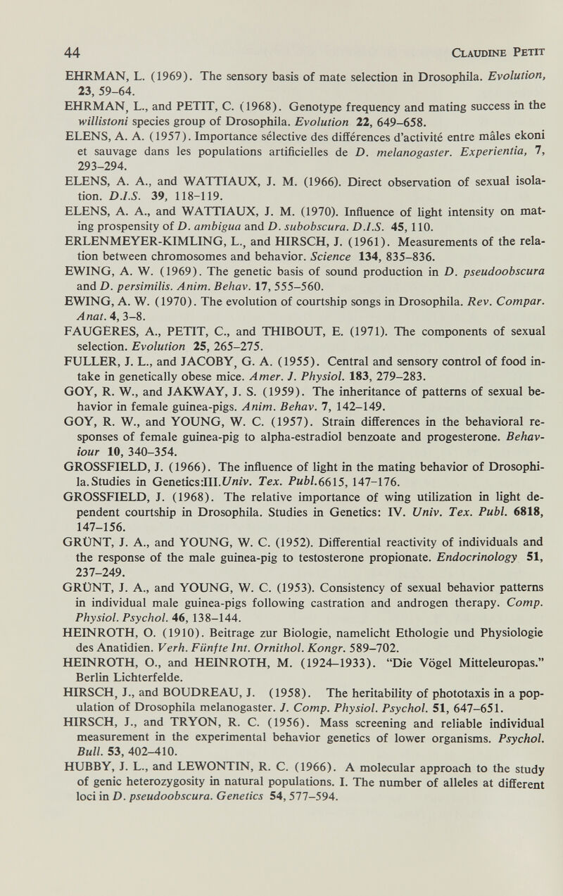 44 Claudine Petit EHRMAN, L. (1969). The sensory basis of mate selection in Drosophila. Evolution, 23, 59-64. EHRMAN, L., and PETIT, C. (1968). Genotype frequency and mating success in the willistoni species group of Drosophila. Evolution 22, 649-658. ELENS, A. A. (1957). Importance sélective des différences d'activité entre mâles ekoni et sauvage dans les populations artificielles de D. melanogaster. Experientia, 7, 293-294. ELENS, A. A., and WATTIAUX, J. M. (1966). Direct observation of sexual isola¬ tion. D.I.S. 39, 118-119. ELENS, A. A., and WATTIAUX, J. M. (1970). Influence of light intensity on mat¬ ing prospensity of D. ambigua and D. subobscura. D.I.S. 45, 110. ERLENMEYER-KIMLING, L., and HIRSCH, J. (1961). Measurements of the rela¬ tion between chromosomes and behavior. Science 134, 835-836. EWING, A. W. (1969). The genetic basis of sound production in D. pseudoobscura and D. persimilis. Anim. Behav. 17, 555-560. EWING, A. W. (1970). The evolution of courtship songs in Drosophila. Rev. Compar. Anat. 4, 3-8. FAUGERES, A., PETIT, C., and THIBOUT, E. (1971). The components of sexual selection. Evolution 25, 265-275. FULLER, J. L., and JACOBY, G. A. (1955). Central and sensory control of food in¬ take in genetically obese mice. Amer. J. Physiol. 183, 279-283. GOV, R. W., and JAKWAY, J. S. (1959). The inheritance of patterns of sexual be¬ havior in female guinea-pigs. Anim. Behav. 1, 142-149. GOY, R. W., and YOUNG, W. C. (1957). Strain differences in the behavioral re¬ sponses of female guinea-pig to alpha-estradiol benzoate and progesterone. Behav¬ iour 10, 340-354. GROSSFIELD, J. (1966). The influence of light in the mating behavior of Drosophi¬ la. Studies in Genetics:III.£/n/v. Tex. РиЬ1.вв\5, 147-176. GROSSFIELD, J. (1968). The relative importance of wing utilization in light de¬ pendent courtship in Drosophila. Studies in Genetics: IV. Univ. Tex. Pubi. 6818, 147-156. GRÜNT, J. A., and YOUNG, W. C. (1952). Differential reactivity of individuals and the response of the male guinea-pig to testosterone propionate. Endocrinology 51, 237-249. GRÜNT, J. A., and YOUNG, W. C. (1953). Consistency of sexual behavior patterns in individual male guinea-pigs following castration and androgen therapy. Сотр. Physiol. Psychol. 46, 138-144. HEINROTH, О. (1910). Beitrage zur Biologie, namelicht Ethologie und Physiologie des Anatidien. Verh. Fünfte Int. Ornithol. Kongr. 589-702. HEINROTH, O., and HEINROTH, M. (1924-1933). Die Vögel Mitteleuropas. Berlin Lichterfelde. HIRSCH, J., and BOUDREAU, J. (1958). The heritability of phototaxis in a pop¬ ulation of Drosophila melanogaster. J. Сотр. Physiol. Psychol. 51, 647-651. HIRSCH, J., and TRYON, R. C. (1956). Mass screening and reliable individual measurement in the experimental behavior genetics of lower organisms. Psychol. Bull. 53, 402-410. HUBBY, J. L., and LEWONTIN, R. C. (1966). A molecular approach to the study of genie heterozygosity in natural populations. I. The number of alleles at different loci in D. pseudoobscura. Genetics 54, 577-594.