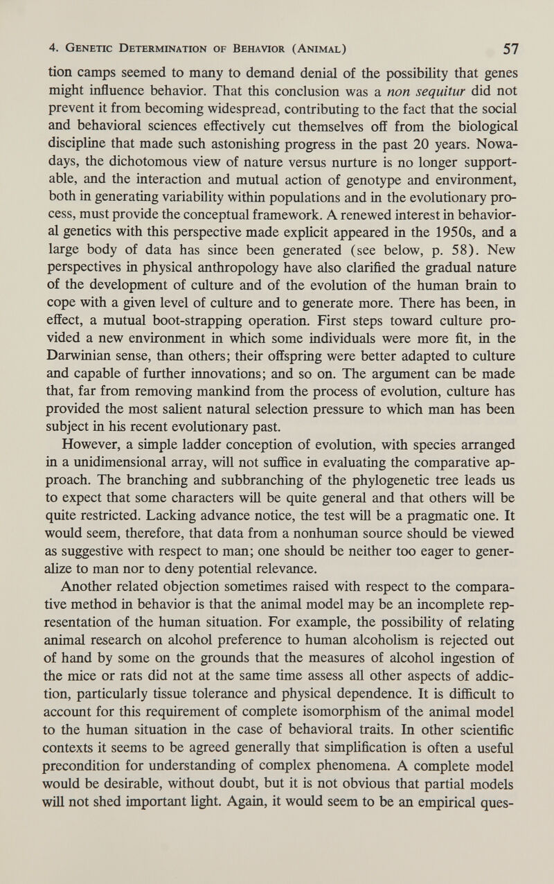 4. Genetic Determination of Behavior (Animal) 57 tion camps seemed to many to demand denial of the possibility that genes might influence behavior. That this conclusion was a non sequitur did not prevent it from becoming widespread, contributing to the fact that the social and behavioral sciences effectively cut themselves off from the biological discipline that made such astonishing progress in the past 20 years. Nowa¬ days, the dichotomous view of nature versus nurture is no longer support¬ able, and the interaction and mutual action of genotype and environment, both in generating variability within populations and in the evolutionary pro¬ cess, must provide the conceptual framework. A renewed interest in behavior¬ al genetics with this perspective made explicit appeared in the 1950s, and a large body of data has since been generated (see below, p. 58). New perspectives in physical anthropology have also clarified the gradual nature of the development of culture and of the evolution of the human brain to cope with a given level of culture and to generate more. There has been, in effect, a mutual boot-strapping operation. First steps toward culture pro¬ vided a new environment in which some individuals were more fit, in the Darwinian sense, than others; their offspring were better adapted to culture and capable of further innovations; and so on. The argument can be made that, far from removing mankind from the process of evolution, culture has provided the most salient natural selection pressure to which man has been subject in his recent evolutionary past. However, a simple ladder conception of evolution, with species arranged in a unidimensional array, v^dll not suffice in evaluating the comparative ap¬ proach. The branching and subbranching of the phylogenetic tree leads us to expect that some characters wül be quite general and that others will be quite restricted. Lacking advance notice, the test v^dll be a pragmatic one. It would seem, therefore, that data from a nonhuman source should be viewed as suggestive v^ith respect to man; one should be neither too eager to gener¬ alize to man nor to deny potential relevance. Another related objection sometimes raised with respect to the compara¬ tive method in behavior is that the animal model may be an incomplete rep¬ resentation of the human situation. For example, the possibility of relating animal research on alcohol preference to human alcoholism is rejected out of hand by some on the grounds that the measures of alcohol iagestion of the mice or rats did not at the same time assess all other aspects of addic¬ tion, particularly tissue tolerance and physical dependence. It is difficult to account for this requirement of complete isomorphism of the animal model to the human situation in the case of behavioral traits. In other scientific contexts it seems to be agreed generally that simplification is often a useful precondition for understanding of complex phenomena. A complete model would be desirable, without doubt, but it is not obvious that partial models wül not shed important light. Again, it would seem to be an empirical ques-