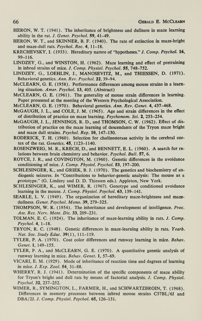 66 Gerald E. McClearn HERON, W. T. (1941). The inheritance of brightness and dullness in maze learning ability in the rat. 7. Genet. Psychol. 59, 41-49. HERON, W. T., and SKINNER, B. F. (1940). The rate of extinction in maze-bright and maze-dull rats. Psychol. Ree. 4, 11-18. KRECHEVSKY, I. (1933). Hereditary nature of hypotheses. J. Сотр. Psychol. 16, 99-116. LINDZEY, G., and WINSTON, H. (1962). Maze learning and effect of pretraining in inbred strains of mice. J. Сотр. Physiol. Psychol. 55, 748-752. LINDZEY, G., LOEHLIN, J., MANOSEVITZ, M., and THIESSEN, D. (1971). Behavioral genetics. Ann. Rev. Psychol. 22, 39-94. McCLEARN, G. E. (1958). Performance differences among mouse strains in a learn¬ ing situation. Amer. Psychol. 13, 405. (Abstract) McCLEARN, G. E. (1961). The generality of mouse strain differences in learning. Paper presented at the meeting of the Western Psychological Association. McCLEARN, G. E. (1970). Behavioral genetics. Ann. Rev. Genet. 4, 437-468. McGAUGH, J. L., and COLE, J. M. (1965). Age and strain differences in the effect of distribution of practice on maze learning. Psychonom. Sci. 2, 253-254. McGAUGH, J. L., JENNINGS, R. D., and THOMSON, C. W. (1962). Effect of dis¬ tribution of practice on the maze learning of descendants of the Tryon maze bright and maze dull strains. Psychol. Rep. 10, 147-150. RODERICK, T. H. (1960). Selection for Cholinesterase activity in the cerebral cor¬ tex of the rat. Genetics, 45, 1123-1140. ROSENZWEIG, M. R., KRECH, D., and BENNETT, E. L. (1960). A search for re¬ lations between brain chemistry and behavior. Psychol. Bull. 57, 6. ROYCE, J. R., and COVINGTON, M. (1960). Genetic differences in the avoidance conditioning of mice. J. Сотр. Physiol. Psychol. 53, 197-200. SCHLESINGER, К., and GRIEK, B. J. (1970). The genetics and biochemistry of au¬ diogenic seizures. In Contributions to behavior-genetic analysis: The mouse as a prototype. (G. Lindzey and D. D. Thiessen eds.). Appleton, New York. SCHLESINGER, К., and WIMER, R. (1967). Genotype and conditioned avoidance learning in the mouse. J. Сотр. Physiol. Psychol. 63, 139-141. SEARLE, L. V. (1949). The organization of hereditary maze-brightness and maze- dullness. Genet. Psychol. Mono. 39, 279-325. THOMPSON, W. R. (1954). The inheritance and development of intelligence. Proc. Ass. Res. Nerv. Ment. Dis. 33, 209-231. TOLMAN, E. С. (1924). The inheritance of maze-learning ability in rats. J. Сотр. Psychol. 4, 1-18. TRYON, R. C. (1940). Genetic differences in maze-learning ability in rats. Yearb. Nat. Soc. Study Educ. 39(1), 111-119. TYLER, P. A. (1970). Coat color differences and runway learning in mice. Behav. Genet. 1, 149-155. TYLER, P. A., and McCLEARN, G. E. (1970). A quantitative genetic analysis of runway learning in mice. Behav. Genet. 1, 57-69. VICARI, E. M. (1929). Mode of inheritance of reaction time and degrees of learning in mice. J. Exp. Zool. 54, 31-88. WHERRY, R. J. (1941). Determination of the specific components of maze ability for Tryon's bright and dull rats by means of factorial analysis. /. Сотр. Physiol. Psychol. 32, 237-252. WIMER, R., SYMINGTON, L., FARMER, H., and SCHWARTZBROIN, T. (1968). Differences in memory processes between inbred mouse strains C57BL/6J and DBA/2J. J. Сотр. Physiol. Psychol. 65, 126-131.