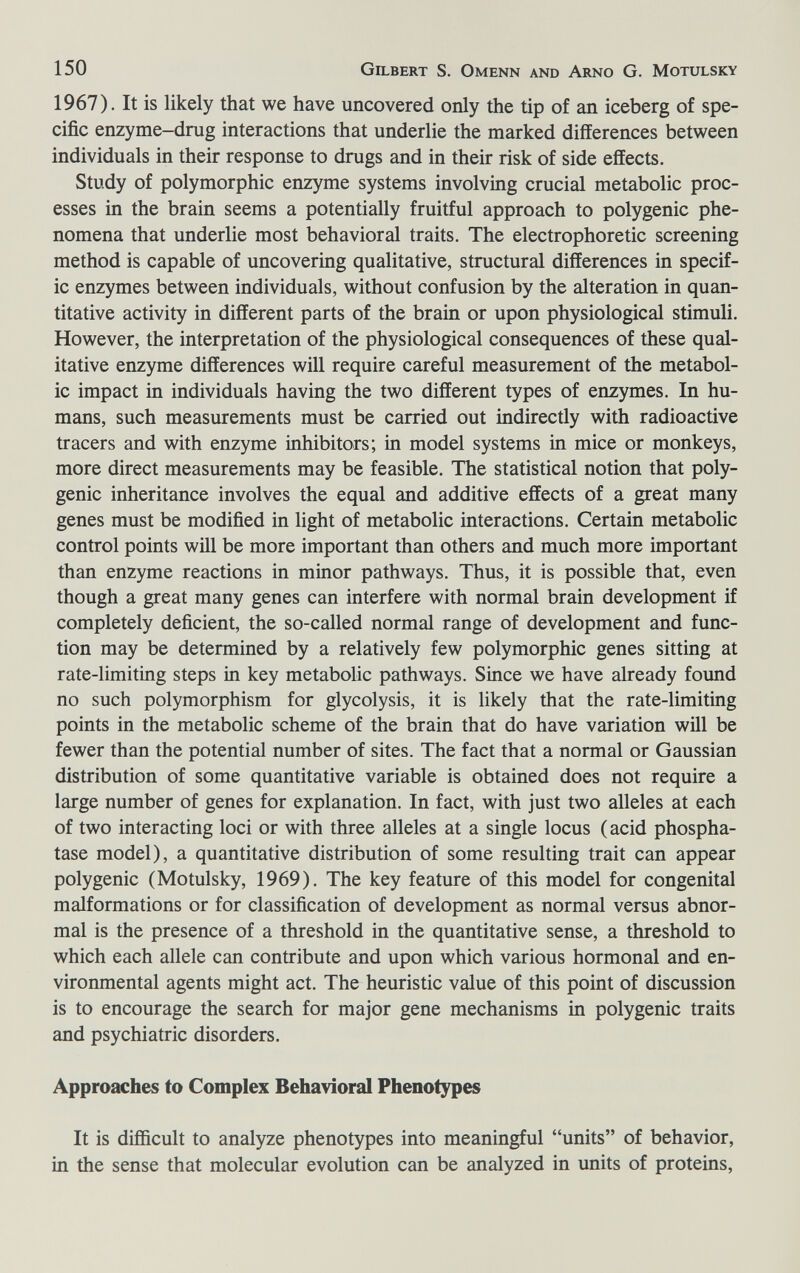 150 Gilbert S. Omenn and Arno G. Motulsky 1967). It is likely that we have uncovered only the tip of an iceberg of spe¬ cific enzyme-drug interactions that underlie the marked differences between individuals in their response to drugs and in their risk of side effects. Study of polymorphic enzyme systems involving crucial metabolic proc¬ esses in the brain seems a potentially fruitful approach to polygenic phe¬ nomena that underlie most behavioral traits. The electrophoretic screening method is capable of uncovering qualitative, structural differences in specif¬ ic enzymes between individuals, without confusion by the alteration in quan¬ titative activity in different parts of the brain or upon physiological stimuli. However, the interpretation of the physiological consequences of these qual¬ itative enzyme differences will require careful measurement of the metabol¬ ic impact in individuals having the two different types of enzymes. In hu¬ mans, such measurements must be carried out indirectly with radioactive tracers and with enzyme inhibitors; in model systems in mice or monkeys, more direct measurements may be feasible. The statistical notion that poly¬ genic inheritance involves the equal and additive effects of a great many genes must be modified in light of metabolic interactions. Certain metabolic control points will be more important than others and much more important than enzyme reactions in minor pathways. Thus, it is possible that, even though a great many genes can interfere with normal brain development if completely deficient, the so-called normal range of development and func¬ tion may be determined by a relatively few polymorphic genes sitting at rate-limiting steps in key metabolic pathways. Since we have already found no such polymorphism for glycolysis, it is likely that the rate-limiting points in the metabolic scheme of the brain that do have variation will be fewer than the potential number of sites. The fact that a normal or Gaussian distribution of some quantitative variable is obtained does not require a large number of genes for explanation. In fact, with just two alleles at each of two interacting loci or with three alleles at a single locus (acid phospha¬ tase model), a quantitative distribution of some resulting trait can appear polygenic (Motulsky, 1969). The key feature of this model for congenital malformations or for classification of development as normal versus abnor¬ mal is the presence of a threshold in the quantitative sense, a threshold to which each allele can contribute and upon which various hormonal and en¬ vironmental agents might act. The heuristic value of this point of discussion is to encourage the search for major gene mechanisms in polygenic traits and psychiatric disorders. Approaches to Complex Behavioral Phenotypes It is difficult to analyze phenotypes into meaningful units of behavior, in the sense that molecular evolution can be analyzed in units of proteins.