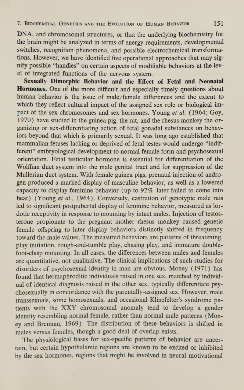 7. Biochemical Genetics and the Evolution of Human Behavior 151 DNA, and chromosomal structures, or that the underlying biochemistry for the brain might be analyzed in terms of energy requirements, developmental switches, recognition phenomena, and possible electrochemical transforma¬ tions. However, we have identified five operational approaches that may sig¬ nify possible handles on certain aspects of modifiable behaviors at the lev¬ el of integrated functions of the nervous system. Sexually Dimorphic Behavior and the Effect of Fetal and Neonatal Hormones. One of the more difficult and especially timely questions about human behavior is the issue of male/female differences and the extent to which they reflect cultural impact of the assigned sex role or biological im¬ pact of the sex chromosomes and sex hormones. Young et al. (1964; Goy, 1970) have studied in the guinea pig, the rat, and the rhesus monkey the or- ganizmg or sex-differentiating action of fetal gonadal substances on behav¬ iors beyond that which is primarily sexual. It was long ago established that mammalian fetuses lacking or deprived of fetal testes would undergo indif¬ ferent embryological development to normal female form and psychosexual orientation. Fetal testicular hormone is essential for differentiation of the Wolffian duct system into the male genital tract and for suppression of the Mullerian duct system. With female guinea pigs, prenatal injection of andro¬ gen produced a marked display of masculine behavior, as well as a lowered capacity to display feminine behavior (up to 92% later failed to come into heat) (Young et al, 1964). Conversely, castration of genotypic male rats led to significant postpubertal display of feminine behavior, measured as lor¬ dotic receptivity in response to mounting by intact males. Injection of testos¬ terone propionate to the pregnant mother rhesus monkey caused genetic female offspring to later display behaviors distinctly shifted in frequency toward the male values. The measured behaviors are patterns of threatening, play initiation, rough-and-tumble play, chasing play, and immature double- foot-clasp mounting. In all cases, the differences between males and females are quantitative, not qualitative. The clinical implications of such studies for disorders of psychosexual identity in man are obvious. Money (1971) has found that hermaphroditic individuals raised in one sex, matched by individ¬ ual of identical diagnosis raised in the other sex, typically differentiate psy- chosexually in concordance with the parentally-assigned sex. However, male transsexuals, some homosexuals, and occasional Klinefelter's syndrome pa¬ tients with the XXY chromosomal anomaly tend to develop a gender identity resembling normal female, rather than normal male patterns (Mon¬ ey and Brennan, 1969). The distribution of these behaviors is shifted in males versus females, though a good deal of overlap exists. The physiological bases for sex-specific patterns of behavior are uncer¬ tain, but certain hypothalamic regions are known to be excited or inhibited by the sex hormones, regions that might be involved in neural motivational