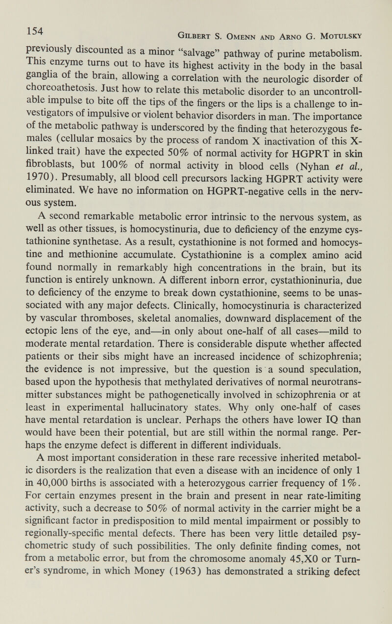 Gilbert S. Omenn and Arno G. Motulsky previously discounted as a minor salvage pathway of purine metabolism. This enzyme turns out to have its highest activity in the body in the basal ganglia of the brain, allowing a correlation with the neurologic disorder of choreoathetosis. Just how to relate this metabolic disorder to an uncontroll¬ able impulse to bite off the tips of the fingers or the lips is a challenge to in¬ vestigators of impulsive or violent behavior disorders in man. The importance of the metabolic pathway is underscored by the finding that heterozygous fe¬ males (cellular mosaics by the process of random X inactivation of this X- linked trait) have the expected 50% of normal activity for HGPRT in skm fibroblasts, but 100% of normal activity in blood cells (Nyhan et al., 1970). Presumably, all blood cell precursors lacking HGPRT activity were eliminated. We have no information on HGPRT-negative cells in the nerv¬ ous system. A second remarkable metabolic error intrinsic to the nervous system, as well as other tissues, is homocystinuria, due to deficiency of the enzyme cys¬ tathionine synthetase. As a result, cystathionine is not formed and homocys- tine and methionine accumulate. Cystathionine is a complex amino acid found normally in remarkably high concentrations in the brain, but its function is entirely unknown. A different inborn error, cystathioninuria, due to deficiency of the enzyme to break down cystathionine, seems to be unas- sociated with any major defects. Clinically, homocystinuria is characterized by vascular thromboses, skeletal anomalies, downward displacement of the ectopic lens of the eye, and—in only about one-half of all cases—mild to moderate mental retardation. There is considerable dispute whether affected patients or their sibs might have an increased incidence of schizophrenia; the evidence is not impressive, but the question is a sound speculation, based upon the hypothesis that methylated derivatives of normal neurotrans¬ mitter substances might be pathogenetically involved in schizophrenia or at least in experimental hallucinatory states. Why only one-half of cases have mental retardation is unclear. Perhaps the others have lower IQ than would have been their potential, but are still within the normal range. Per¬ haps the enzyme defect is different in different individuals. A most important consideration in these rare recessive inherited metabol¬ ic disorders is the realization that even a disease with an incidence of only 1 in 40,000 births is associated with a heterozygous carrier frequency of 1 %. For certain enzymes present in the brain and present in near rate-limiting activity, such a decrease to 50% of normal activity in the carrier might be a significant factor in predisposition to mild mental impairment or possibly to regionally-specific mental defects. There has been very little detailed psy¬ chometric study of such possibilities. The only definite finding comes, not from a metabolic error, but from the chromosome anomaly 45,XO or Turn¬ er's syndrome, in which Money (1963) has demonstrated a striking defect