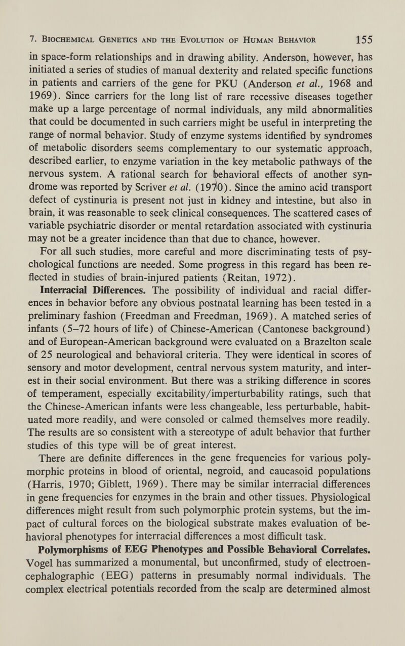 7. Biochemical Genetics and the Evolution of Human Behavior 155 in space-form relationships and in drawing ability. Anderson, however, has initiated a series of studies of manual dexterity and related specific functions in patients and carriers of the gene for PKU (Anderson et al., 1968 and 1969). Since carriers for the long list of rare recessive diseases together make up a large percentage of normal individuals, any mild abnormalities that could be documented in such carriers might be useful in interpreting the range of normal behavior. Study of enzyme systems identified by syndromes of metabolic disorders seems complementary to our systematic approach, described earlier, to enzyme variation in the key metabolic pathways of the nervous system. A rational search for behavioral effects of another syn¬ drome was reported by Scriver et al. (191^0). Since the amino acid transport defect of cystinuria is present not just in kidney and intestine, but also in brain, it was reasonable to seek clinical consequences. The scattered cases of variable psychiatric disorder or mental retardation associated with cystinuria may not be a greater incidence than that due to chance, however. For all such studies, more careful and more discriminating tests of psy¬ chological functions are needed. Some progress in this regard has been re¬ flected in studies of brain-injured patients (Reitan, 1972). Interracial Differences. The possibility of individual and racial differ¬ ences in behavior before any obvious postnatal learning has been tested in a preliminary fashion (Freedman and Freedman, 1969). A matched series of infants (5-72 hours of life) of Chinese-American (Cantonese background) and of European-American background were evaluated on a Brazelton scale of 25 neurological and behavioral criteria. They were identical in scores of sensory and motor development, central nervous system maturity, and inter¬ est in their social environment. But there was a striking difference in scores of temperament, especially excitability/imperturbability ratings, such that the Chinese-American infants were less changeable, less perturbable, habit¬ uated more readily, and were consoled or calmed themselves more readily. The results are so consistent with a stereotype of adult behavior that further studies of this type will be of great interest. There are definite differences in the gene frequencies for various poly¬ morphic proteins in blood of oriental, negroid, and caucaspid populations (Harris, 1970; Giblett, 1969). There may be similar interracial differences in gene frequencies for enzymes in the brain and other tissues. Physiological differences might result from such polymorphic protein systems, but the im¬ pact of cultural forces on the biological substrate makes evaluation of be¬ havioral phenotypes for interracial differences a most difficult task. Polymorphisms of EEG Phenotypes and Possible Behavioral Correlates. Vogel has summarized a monumental, but unconfirmed, study of electroen- cephalographic (EEG) patterns in presumably normal individuals. The complex electrical potentials recorded from the scalp are determined almost