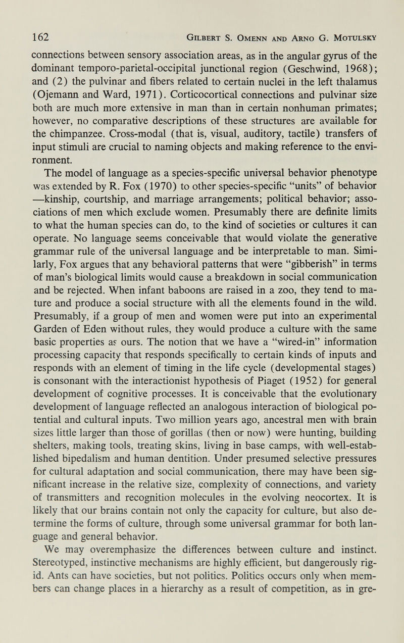 162 Gilbert S. Omenn and Arno G. Motulsky connections between sensory association areas, as in the angular gyrus of the dominant temporo-parietal-occipital junctional region (Geschwind, 1968); and (2) the pulvinar and fibers related to certain nuclei in the left thalamus (Ojemann and Ward, 1971). Corticocortical connections and pulvinar size both are much more extensive in man than in certain nonhuman primates; however, no comparative descriptions of these structures are available for the chimpanzee. Cross-modal (that is, visual, auditory, tactile) transfers of input stimuli are crucial to naming objects and making reference to the envi¬ ronment. The model of language as a species-specific universal behavior phenotype was extended by R. Fox ( 1970) to other species-specific units of behavior —kinship, courtship, and marriage arrangements; political behavior; asso¬ ciations of men which exclude women. Presumably there are definite limits to what the human species can do, to the kind of societies or cultures it can operate. No language seems conceivable that would violate the generative grammar rule of the universal language and be interpretable to man. Simi¬ larly, Fox argues that any behavioral patterns that were gibberish in terms of man's biological limits would cause a breakdown in social communication and be rejected. When infant baboons are raised in a zoo, they tend to ma¬ ture and produce a social structure with all the elements found in the wild. Presumably, if a group of men and women were put into an experimental Garden of Eden without rules, they would produce a culture with the same basic properties a? ours. The notion that we have a wired-in information processing capacity that responds specifically to certain kinds of inputs and responds with an element of timing in the life cycle (developmental stages) is consonant with the interactionist hypothesis of Piaget (1952) for general development of cognitive processes. It is conceivable that the evolutionary development of language reflected an analogous interaction of biological po¬ tential and cultural inputs. Two million years ago, ancestral men with brain sizes little larger than those of gorillas (then or now) were hunting, building shelters, making tools, treating skins, living in base camps, with well-estab¬ lished bipedalism and human dentition. Under presumed selective pressures for cultural adaptation and social communication, there may have been sig¬ nificant increase in the relative size, complexity of connections, and variety of transmitters and recognition molecules in the evolving neocortex. It is likely that our brains contain not only the capacity for culture, but also de¬ termine the forms of culture, through some universal grammar for both lan¬ guage and general behavior. We may overemphasize the differences between culture and instinct. Stereotyped, instinctive mechanisms are highly efficient, but dangerously rig¬ id. Ants can have societies, but not politics. Politics occurs only when mem¬ bers can change places in a hierarchy as a result of competition, as in gre-