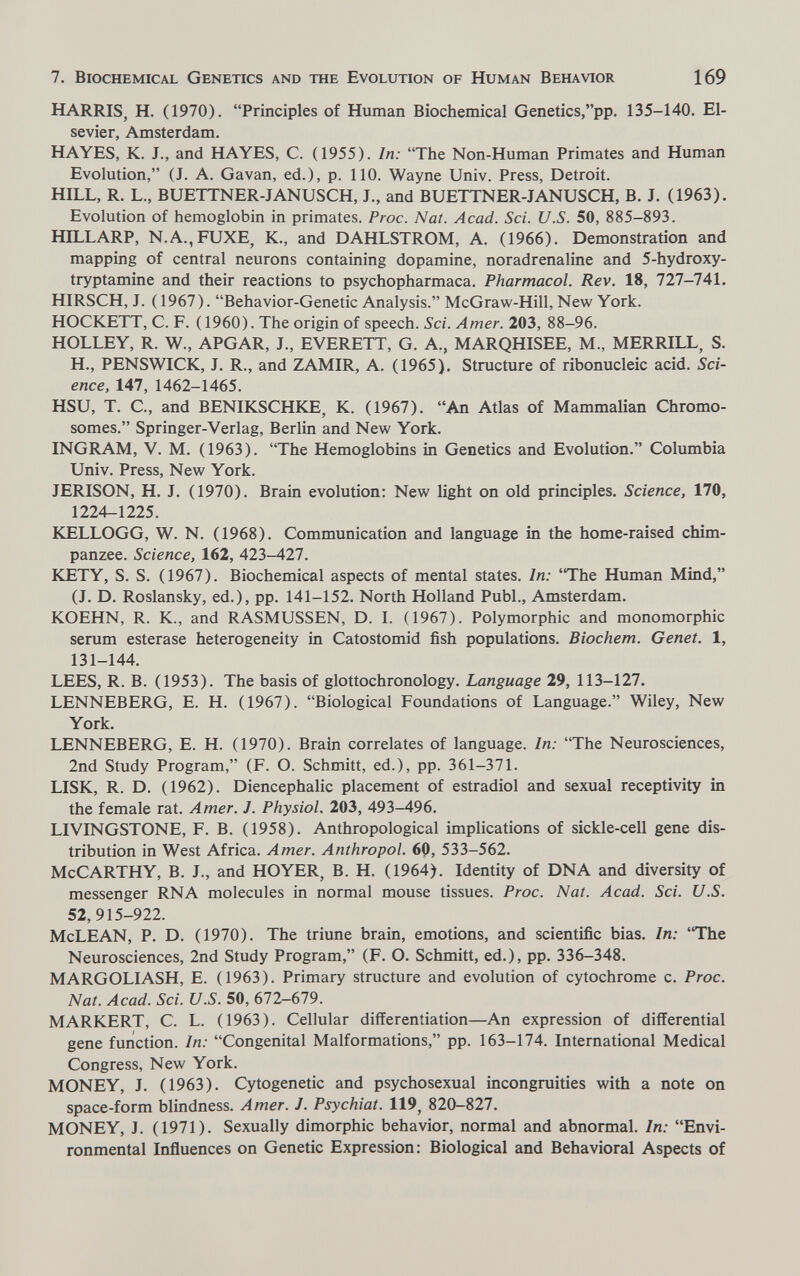 7. Biochemical Genetics and the Evolution of Human Behavior 169 HARRIS, H. (1970). Principles of Human Biochemical Genetics,pp. 135-140. El¬ sevier, Amsterdam. HAYES, K. J., and HAYES, C. (1955). In: The Non-Human Primates and Human Evolution, (J. A. Gavan, ed.), p. 110. Wayne Univ. Press, Detroit. HILL, R. L., BUETTNER-JANUSCH, J., and BUETTNER-JANUSCH, В. J. (1963). Evolution of hemoglobin in primates. Proc. Nat. Acad. Sci. U.S. 50, 885-893. HILLARP, N.A.,FUXE, K., and DAHLSTROM, A. (1966). Demonstration and mapping of central neurons containing dopamine, noradrenaline and 5-hydroxy- tryptamine and their reactions to psychopharmaca. Pharmacol. Rev. 18, 727-741, HIRSCH, J. ( 1967). Behavior-Genetic Analysis. McGraw-Hill, New York. HOCKETT, C. F. (1960). The origin of speech. Sci. Amer. 203, 88-96. HOLLEY, R. W., APGAR, J., EVERETT, G. A., MARQHISEE, M., MERRILL, S. H., PENSWICK, J. R., and ZAMIR, A. (1965). Structure of ribonucleic acid. Sci¬ ence, 147, 1462-1465. HSU, T. C., and BENIKSCHKE, K. (1967). An Atlas of Mammalian Chromo¬ somes. Springer-Verlag, Berlin and New York. INGRAM, V. M. (1963). The Hemoglobins in Genetics and Evolution. Columbia Univ. Press, New York. JERISON, H. J. (1970). Brain evolution: New light on old principles. Science, 170, 1224-1225. KELLOGG, W. N. (1968). Communication and language in the home-raised chim¬ panzee. Science, 162, 423-427. KETY, S. S. (1967). Biochemical aspects of mental states. In: The Human Mind, (J. D. Roslansky, ed.), pp. 141-152. North Holland Pubi., Amsterdam. KOEHN, R. K., and RASMUSSEN, D. I. (1967). Polymorphic and monomorphic serum esterase heterogeneity in Catostomid fish populations. Biochem. Genet. 1, 131-144. LEES, R. B. (1953). The basis of glottochronology. Language 29, 113-127. LENNEBERG, E. H. (1967). Biological Foundations of Language. Wiley, New York. LENNEBERG, E. H. (1970). Brain correlates of language. In: The Neurosciences, 2nd Study Program, (F. O. Schmitt, ed.), pp. 361-371. LISK, R. D. (1962). Diencephalic placement of estradiol and sexual receptivity in the female rat. Amer. J. Physiol. 203, 493-496. LIVINGSTONE, F. B. (1958). Anthropological implications of sickle-cell gene dis¬ tribution in West Africa. Amer. Anthropol. 60, 533-562. McCarthy, B. J., and HOYER, B. H. (1964). Identity of DNA and diversity of messenger rna molecules in normal mouse tissues. Proc. Nat. Acad. Sci. U.S. 52,915-922. McLEAN, P. D. (1970). The triune brain, emotions, and scientific bias. In: 'The Neurosciences, 2nd Study Program, (F. O. Schmitt, ed.), pp. 336-348. MARGOLIASH, E. (1963). Primary structure and evolution of cytochrome c. Proc. Nat. Acad. Sci. U.S. 50, 672-679. MARKERT, C. L. (1963). Cellular differentiation—An expression of differential gene function. In: Congenital Malformations, pp. 163-174. International Medical Congress, New York. MONEY, J. (1963). Cytogenetic and psychosexual incongruities with a note on space-form blindness. Amer. J. Psychiat. 119, 820-827. MONEY, J. (1971). Sexually dimorphic behavior, normal and abnormal. In: Envi¬ ronmental Inñuences on Genetic Expression: Biological and Behavioral Aspects of