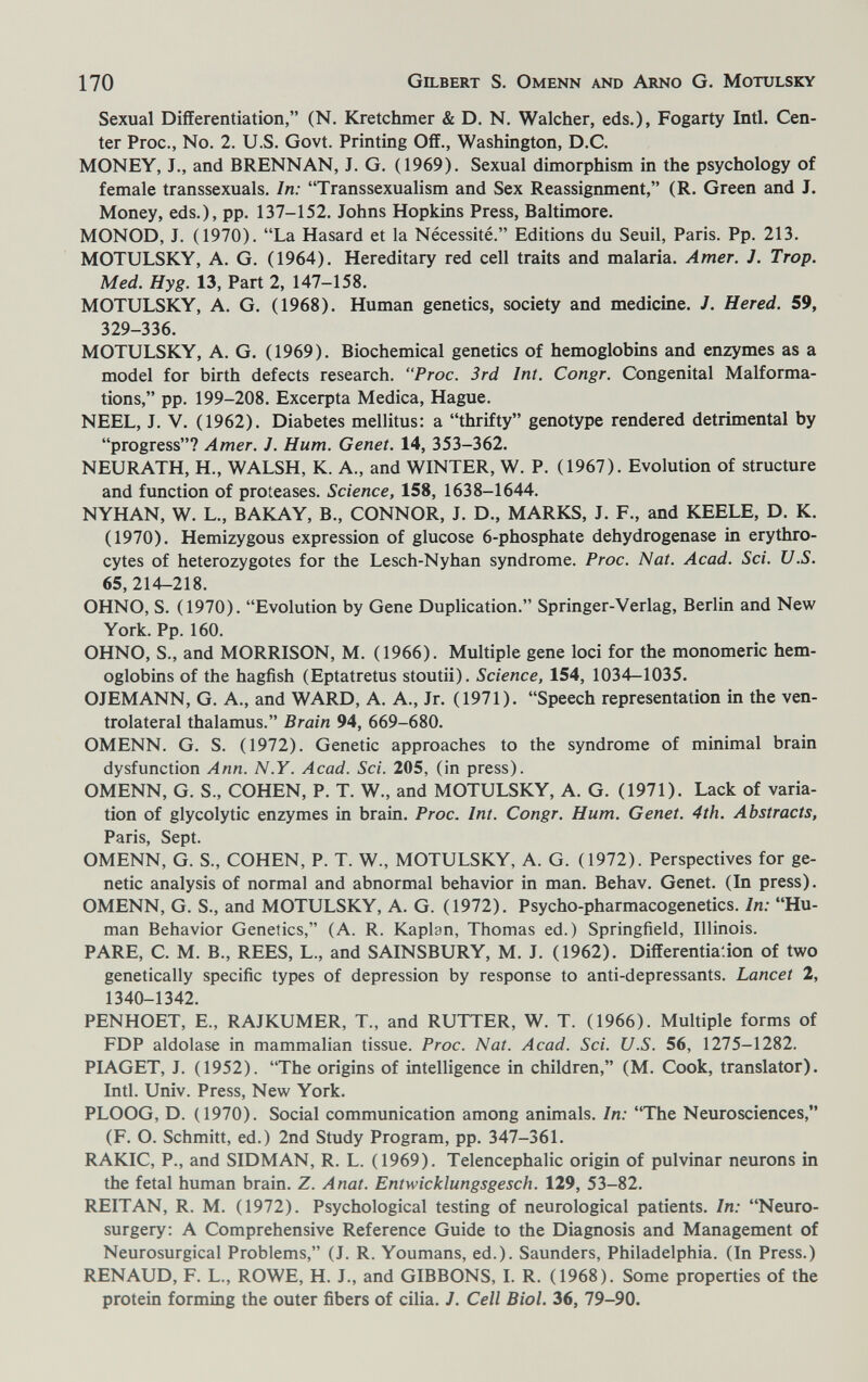 170 Gilbert S. Omenn and Arno G. Motulsky Sexual Differentiation, (N. Kretchmer & D. N. Walcher, eds.), Fogarty Intl. Cen¬ ter Proc., No. 2. U.S. Govt. Printing Off., Washington, D.C. MONEY, J., and BRENNAN, J. G. (1969). Sexual dimorphism in the psychology of female transsexuals. In: Transsexualism and Sex Reassignment, (R. Green and J. Money, eds.), pp. 137-152. Johns Hopkins Press, Baltimore. MONOD, J. (1970). La Hasard et la Nécessité. Editions du Seuil, Paris. Pp. 213. MOTULSKY, A. G. (1964). Hereditary red cell traits and malaria. Amer. J. Trop. Med. Hyg. 13, Part 2, 147-158. MOTULSKY, A. G. (1968). Human genetics, society and medicine. J. Hered. 59, 329-336. MOTULSKY, A. G. (1969). Biochemical genetics of hemoglobins and enzymes as a model for birth defects research. Proc. 3rd Int. Congr. Congenital Malforma¬ tions, pp. 199-208. Excerpta Medica, Hague. NEEL, J. V. (1962). Diabetes mellitus: a thrifty genotype rendered detrimental by progress? Amer. J. Hum. Genet. 14, 353-362. NEURATH, H., WALSH, К. A., and WINTER, W. P. (1967). Evolution of structure and function of proteases. Science, 158, 1638-1644. NYHAN, W. L., BAKAY, В., CONNOR, J. D., MARKS, J. F., and KEELE, D. K. (1970). Hemizygous expression of glucose 6-phosphate dehydrogenase in erythro¬ cytes of heterozygotes for the Lesch-Nyhan syndrome. Proc. Nat. Acad. Sci. U.S. 65,214-218. OHNO, S. (1970). Evolution by Gene Duplication. Springer-Verlag, Berlin and New York. Pp. 160. OHNO, S., and MORRISON, M. (1966). Multiple gene loci for the monomeric hem¬ oglobins of the hagfish (Eptatretus stoutii). Science, 154, 1034-1035. OJEMANN, G. A., and WARD, A. A., Jr. (1971). Speech representation in the ven¬ trolateral thalamus. Brain 94, 669-680. OMENN. G. S. (1972). Genetic approaches to the syndrome of minimal brain dysfunction Ann. N.Y. Acad. Sci. 205, (in press). OMENN, G. S., COHEN, P. T. W., and MOTULSKY, A. G. (1971). Lack of varia¬ tion of glycolytic enzymes in brain. Proc. Int. Congr. Hum. Genet. 4th. Abstracts, Paris, Sept. OMENN, G. S., COHEN, P. T. W., MOTULSKY, A. G. (1972). Perspectives for ge¬ netic analysis of normal and abnormal behavior in man. Behav. Genet. (In press). OMENN, G. S., and MOTULSKY, A. G. (1972). Psycho-pharmacogenetics. In: Hu¬ man Behavior Genetics, (A. R. Kaplan, Thomas ed.) Springfield, Illinois. PARE, C. M. В., REES, L., and SAINSBURY, M. J. (1962). Differentiation of two genetically specific types of depression by response to anti-depressants. Lancet 2, 1340-1342. PENHOET, E., RAJKUMER, T., and RUTTER, W. T. (1966). Multiple forms of FDP aldolase in mammalian tissue. Proc. Nat. Acad. Sci. U.S. 56, 1275-1282. PIAGET, J. (1952). The origins of intelligence in children, (M. Cook, translator). Intl. Univ. Press, New York. PLOOG, D. (1970). Social communication among animals. In: The Neurosciences, (F. О. Schmitt, ed.) 2nd Study Program, pp. 347-361. RAKIC, P., and SIDMAN, R. L. (1969). Telencephalic origin of pulvinar neurons in the fetal human brain. Z. Anat. Entwicklungsgesch. 129, 53-82. REIT AN, R. M. (1972). Psychological testing of neurological patients. In: Neuro¬ surgery: A Comprehensive Reference Guide to the Diagnosis and Management of Neurosurgical Problems, (J. R. Youmans, ed.). Saunders, Philadelphia. (In Press.) RENAUD, F. L., ROWE, H. J., and GIBBONS, I. R. (1968). Some properties of the protein forming the outer fibers of cilia. J. Cell Biol. 36, 79-90.