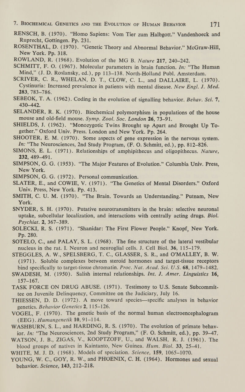 7. Biochemical Genetics and the Evolution of Human Behavior 171 RENSCH, B. (1970). Homo Sapiens: Vom Tier zum Halbgott. Vandenhoeck and Ruprecht, Gottingen. Pp. 231. ROSENTHAL, D. (1970). Genetic Theory and Abnormal Behavior. McGraw-Hill, New York. Pp. 318. ROWLAND, R. (1968). Evolution of the MG В. Nature 217, 240-242. SCHMITT, F. О. (1967). Molecular parameters in brain function. In: The Human Mind, (J. D. Roslansky, ed.), pp 113-138. North-Holland Pubi. Amsterdam. SCRIVER, С. R., WHELAN, D. T., CLOW, С. L., and DALLAIRE, L. (1970). Cystinuria; Increased prevalence in patients with mental disease. New Engl. J. Med. 283, 783-786. SEBEOK, T. A. (1962). Coding in the evolution of signalling behavior. Behav. Sci. 7, 430-442. SELANDER, R. K. (1970). Biochemical polymorphism in populations of the house mouse and old-field mouse. Symp. Zool. Soc. London 26, 73-91. SHIELDS, J. (1962). Monozygotic Twins Brought up Apart and Brought Up To¬ gether. Oxford Univ. Press. London and New York. Pp. 264. SHOOTER, E. M. (1970). Some aspects of gene expression in the nervous system. In: The Neurosciences, 2nd Study Program, (F. O. Schmitt, ed.), pp. 812-826. SIMONS, E. L. (1971). Relationships of amphipithecus and oligopithecus. Nature, 232, 489-491. SIMPSON, G. G. (1953). The Major Features of Evolution. Columbia Univ. Press, New York. SIMPSON, G. G. (1972). Personal communication. SLATER, E., and COWIE, V. (1971). The Genetics of Mental Disorders. Oxford Univ. Press, New York. Pp. 413. SMITH, C. U. M. (1970). The Brain. Towards an Understanding. Putnam, New York. SNYDER, S. H. (1970). Putative neurotransmitters in the brain: selective neuronal uptake, subcellular localization, and interactions with centrally acting drugs. Biol. Psychiat. 2, 367-389. SOLECKI, R. S. (1971). Shanidar: The First Flower People. Knopf, New York. Pp. 280. SOTELO, C., and PALAY, S. L. (1968). The fine structure of the lateral vestibular nucleus in the rat. I. Neuron and neuroglial cells. J. Cell Biol. 36, 115-179. STEGGLES, A. W., SPELSBERG, T. C., GLASSER, S. R., and O'MALLEY, B. W. (1971). Soluble complexes between steroid hormones and target-tissue receptors bind specifically to target-tissue chromatin. Proc. Nat. Acad. Sci. U.S. 68, 1479-1482. SWADESH, M. (1950). Salish internal relationships. Int. J. Amer. Linguistics 16, 157-167. TASK FORCE ON DRUG ABUSE. (1971). Testimony to U.S. Senate Subcommit¬ tee on Juvenile Delinquency, Committee on the Judiciary, July 16. THIESSEN, D. D. (1972). A move toward species—specific analyses in behavior genetics. Behavior Genetics 2, 115-126. VOGEL, F. (1970). The genetic basis of the normal human electroencephalogram (EEG). Humangenetik 10, 91-114. WASHBURN, S. L., and HARDING, R. S. (1970). The evolution of primate behav¬ ior. In: The Neurosciences, 2nd Study Program, (F. O. Schmitt, ed.), pp, 39-47. WATSON, J. В., ZIGAS, V., KOOPTZOFF, U., and WALSH, R. J. (1961). The blood groups of natives in Kaintanto, New Guinea. Hum. Biol. 33, 25-41. WHITE, M. J. D. (1968). Models of speciation. Science, 159, 1065-1070. YOUNG, W. C., GOY, R. W., and PHOENIX, C. H. (1964). Hormones and sexual behavior. Science, 143, 212-218,