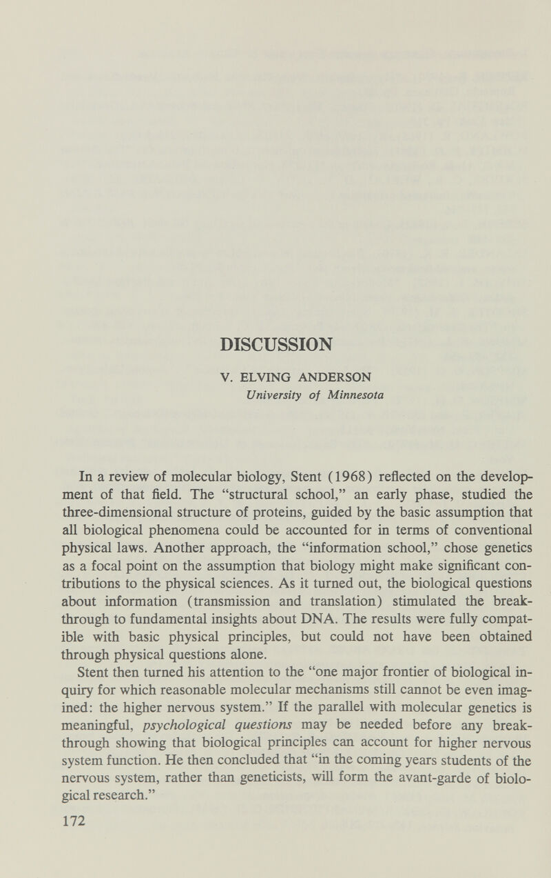 DISCUSSION V. ELVING ANDERSON University of Minnesota In a review of molecular biology, Stent (1968) reflected on the develop¬ ment of that field. The structural school, an early phase, studied the three-dimensional structure of proteins, guided by the basic assumption that all biological phenomena could be accounted for in terms of conventional physical laws. Another approach, the information school, chose genetics as a focal point on the assumption that biology might make significant con¬ tributions to the physical sciences. As it turned out, the biological questions about information (transmission and translation) stimulated the break¬ through to fundamental insights about DNA, The results were fully compat¬ ible with basic physical principles, but could not have been obtained through physical questions alone. Stent then turned his attention to the one major frontier of biological in¬ quiry for which reasonable molecular mechanisms still cannot be even imag¬ ined: the higher nervous system. If the parallel with molecular genetics is meaningful, psychological questions may be needed before any break¬ through showing that biological principles can account for higher nervous system function. He then concluded that in the coming years students of the nervous system, rather than geneticists, will form the avant-garde of biolo¬ gical research. 172