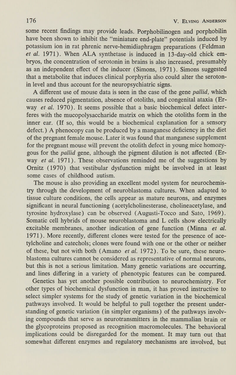 176 V. El ving Anderson some recent findings may provide leads. Porphobilinogen and porphobilin have been shown to inhibit the miniature end-plate potentials induced by potassium ion in rat phrenic nerve-hemidiaphragm preparations (Feldman et al. 1971). When ALA synthetase is induced in 13-day-old chick em¬ bryos, the concentration of serotonin in brains is also increased, presumably as an independent effect of the inducer (Simons, 1971). Simons suggested that a metabolite that induces clinical porphyria also could alter the seroton¬ in level and thus account for the neuropsychiatrie signs. A different use of mouse data is seen in the case of the gene pallid, which causes reduced pigmentation, absence of otoliths, and congenital ataxia (Er- way et al. 1970). It seems possible that a basic biochemical defect inter¬ feres with the mucopolysaccharide matrix on which the otoliths form in the inner ear. (If so, this would be a biochemical explanation for a sensory defect. ) A phenocopy can be produced by a manganese deficiency in the diet of the pregnant female mouse. Later it was found that manganese supplement for the pregnant mouse will prevent the otolith defect in young mice homozy¬ gous for the pallid gene, although the pigment dilution is not affected (Er- way et al. 1971). These observations reminded me of the suggestions by Omitz (1970) that vestibular dysfunction might be involved in at least some cases of childhood autism. The mouse is also providing an excellent model system for neurochemis- try through the development of neuroblastoma cultures. When adapted to tissue culture conditions, the cells appear as mature neurons, and enzymes significant in neural functioning (acetylcholinesterase, cholineacetylase, and tyrosine hydroxylase) can be observed (Augusti-Tocco and Sato, 1969). Somatic cell hybrids of mouse neuroblastoma and L cells show electrically excitable membranes, another indication of gene function (Minna et al. 1971). More recently, different clones were tested for the presence of ace¬ tylcholine and catechols; clones were found with one or the other or neither of these, but not with both (Amano et al. 1972). To be sure, these neuro¬ blastoma cultures cannot be considered as representative of normal neurons, but this is not a serious limitation. Many genetic variations are occurring, and lines differing in a variety of phenotypic features can be compared. Genetics has yet another possible contribution to neurochemistry. For other types of biochemical dysfunction in man, it has proved instructive to select simpler systems for the study of genetic variation m the biochemical pathways involved. It would be helpful to pull together the present under¬ standing of genetic variation (in simpler organisms) of the pathways involv¬ ing compounds that serve as neurotransmitters in the mammalian brain or the glycoproteins proposed as recognition macromolecules. The behavioral implications could be disregarded for the moment. It may turn out that somewhat different enzymes and regulatory mechanisms are involved, but