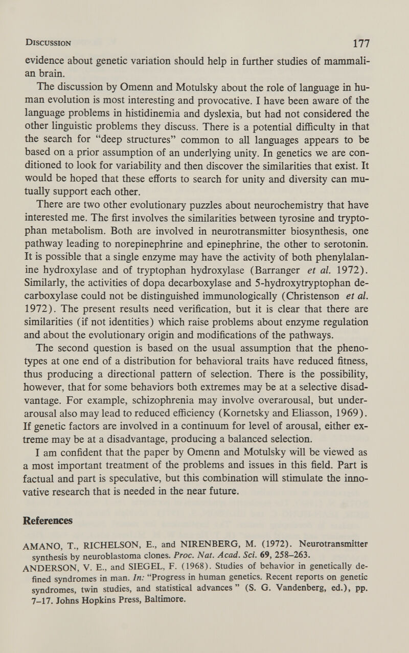Discussion 177 evidence about genetic variation should help in further studies of mammali¬ an brain. The discussion by Omenn and Motulsky about the role of language in hu¬ man evolution is most interesting and provocative. I have been aware of the language problems in histidinemia and dyslexia, but had not considered the other linguistic problems they discuss. There is a potential difficulty in that the search for deep structures common to all languages appears to be based on a prior assumption of an underlying unity. In genetics we are con¬ ditioned to look for variability and then discover the similarities that exist. It would be hoped that these efforts to search for unity and diversity can mu¬ tually support each other. There are two other evolutionary puzzles about neurochemistry that have interested me. The first involves the similarities between tyrosine and trypto¬ phan metabolism. Both are involved in neurotransmitter biosynthesis, one pathway leading to norepinephrine and epinephrine, the other to serotonin. It is possible that a single enzyme may have the activity of both phenylalan¬ ine hydroxylase and of tryptophan hydroxylase (Barranger et al. 1972). Similarly, the activities of dopa decarboxylase and 5-hydroxytryptophan de¬ carboxylase could not be distinguished immunologically (Christenson et al. 1972). The present results need verification, but it is clear that there are similarities (if not identities) which raise problems about enzyme regulation and about the evolutionary origin and modifications of the pathways. The second question is based on the usual assumption that the pheno- types at one end of a distribution for behavioral traits have reduced fitness, thus producing a directional pattern of selection. There is the possibility, however, that for some behaviors both extremes may be at a selective disad¬ vantage. For example, schizophrenia may involve overarousal, but under- arousal also may lead to reduced efficiency (Kornetsky and Eliasson, 1969). If genetic factors are involved in a continuum for level of arousal, either ex¬ treme may be at a disadvantage, producing a balanced selection. I am confident that the paper by Omenn and Motulsky will be viewed as a most important treatment of the problems and issues in this field. Part is factual and part is speculative, but this combination will stimulate the inno¬ vative research that is needed in the near future. References AMANO, T., RICHELSON, E., and NIRENBERG, M. (1972). Neurotransmitter synthesis by neuroblastoma clones. Proc. Nat. Acad. Sci. 69, 258-263. ANDERSON, V. E., and SIEGEL, F. (1968). Studies of behavior in genetically de¬ fined syndromes in man. In: Progress in human genetics. Recent reports on genetic syndromes, twin studies, and statistical advances (S. G. Vandenberg, ed.), pp. 7-17. Johns Hopkins Press, Baltimore.