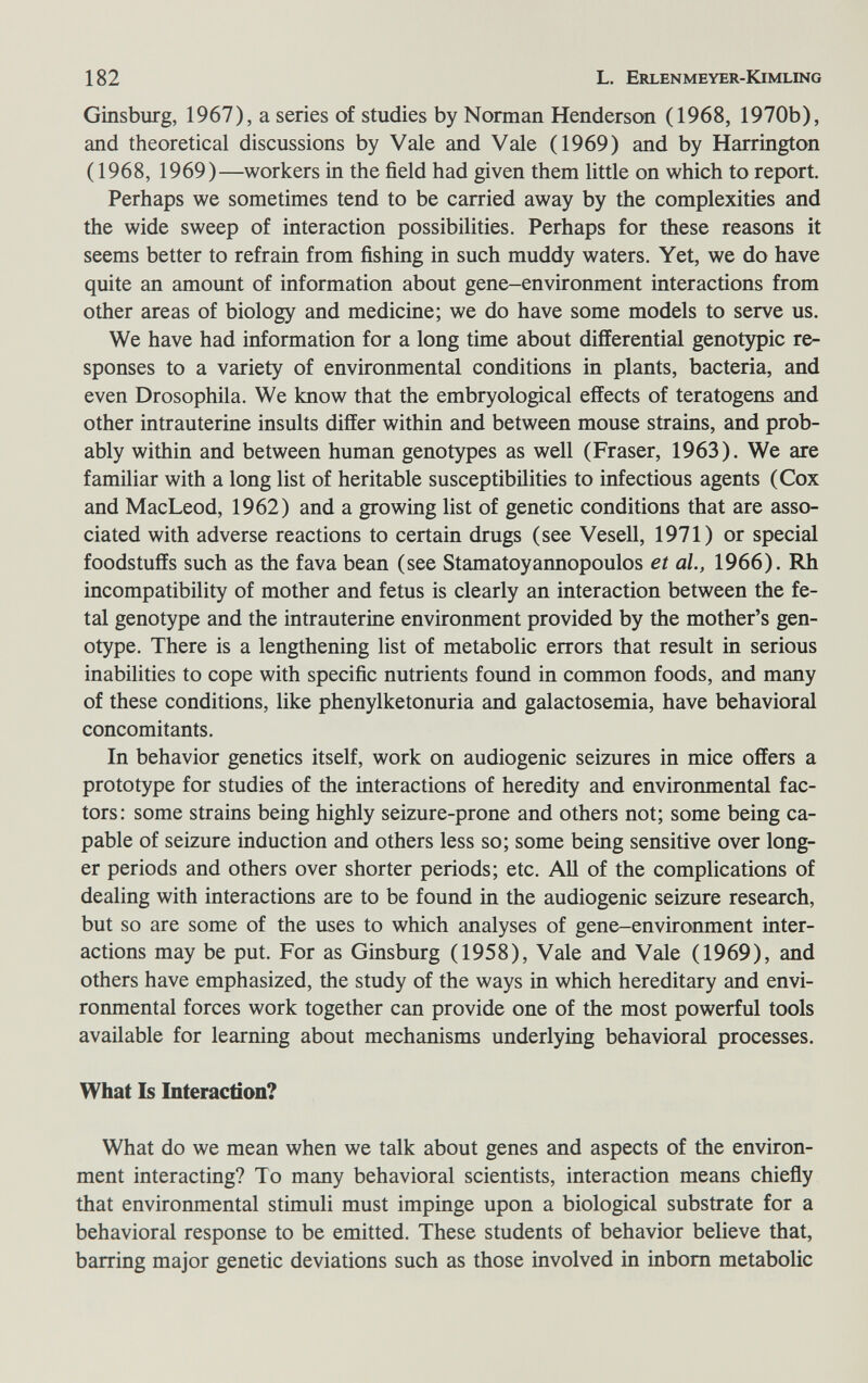 182 L. Erlenmeyer-Kimling Ginsburg, 1967), a series of studies by Norman Henderson (1968, 1970b), and theoretical discussions by Vale and Vale (1969) and by Harrington (1968, 1969)—workers in the field had given them little on which to report. Perhaps we sometimes tend to be carried away by the complexities and the wide sweep of interaction possibilities. Perhaps for these reasons it seems better to refrain from fishing in such muddy waters. Yet, we do have quite an amount of information about gene-environment interactions from other areas of biology and medicine; we do have some models to serve us. We have had information for a long time about differential genotypic re¬ sponses to a variety of environmental conditions in plants, bacteria, and even Drosophila. We know that the embryological effects of teratogens and other intrauterine insults differ within and between mouse strains, and prob¬ ably within and between human genotypes as well (Fraser, 1963). We are familiar with a long list of heritable susceptibilities to infectious agents (Cox and MacLeod, 1962) and a growing list of genetic conditions that are asso¬ ciated with adverse reactions to certain drugs (see Vesell, 1971) or special foodstuffs such as the fava bean (see Stamatoyannopoulos et al., 1966). Rh incompatibility of mother and fetus is clearly an interaction between the fe¬ tal genotype and the intrauterine environment provided by the mother's gen¬ otype. There is a lengthening list of metabolic errors that result in serious inabilities to cope with specific nutrients found in common foods, and many of these conditions, like phenylketonuria and galactosemia, have behavioral concomitants. In behavior genetics itself, work on audiogenic seizures in mice offers a prototype for studies of the interactions of heredity and environmental fac¬ tors: some strains being highly seizure-prone and others not; some being ca¬ pable of seizure induction and others less so; some being sensitive over long¬ er periods and others over shorter periods; etc. AU of the complications of dealing with interactions are to be found in the audiogenic seizure research, but so are some of the uses to which analyses of gene-environment inter¬ actions may be put. For as Ginsburg (1958), Vale and Vale (1969), and others have emphasized, the study of the ways in which hereditary and envi¬ ronmental forces work together can provide one of the most powerful tools available for learning about mechanisms underlying behavioral processes. What Is Interaction? What do we mean when we talk about genes and aspects of the environ¬ ment interacting? To many behavioral scientists, interaction means chiefly that environmental stimuli must impinge upon a biological substrate for a behavioral response to be emitted. These students of behavior believe that, barring major genetic deviations such as those involved in inborn metabolic