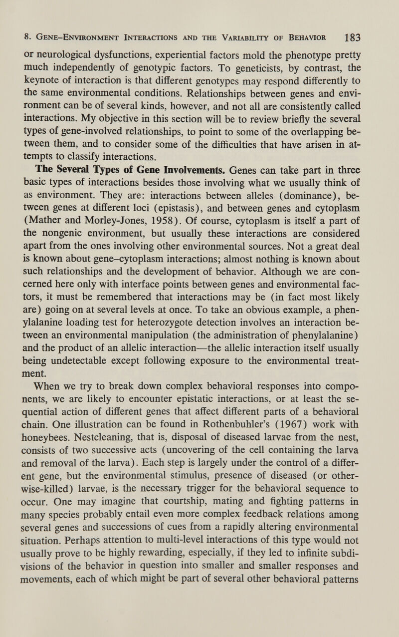 8. Gene-Environment Interactions and the Variability of Behavior 183 or neurological dysfunctions, experiential factors mold the phenotype pretty much independently of genotypic factors. To geneticists, by contrast, the keynote of interaction is that different genotypes may respond differently to the same environmental conditions. Relationships between genes and envi¬ ronment can be of several kinds, however, and not all are consistenüy called interactions. My objective in this section will be to review briefly the several types of gene-involved relationships, to point to some of the overlapping be¬ tween them, and to consider some of the difficulties that have arisen in at¬ tempts to classify interactions. The Several Types of Gene Involvements. Genes can take part in three basic types of interactions besides those involving what we usually think of as environment. They are: interactions between alleles (dominance), be¬ tween genes at different loci (epistasis), and between genes and cytoplasm (Mather and Morley-Jones, 1958). Of course, cytoplasm is itself a part of the nongenic environment, but usually these interactions are considered apart from the ones involving other environmental sources. Not a great deal is known about gene-cytoplasm interactions; almost nothing is known about such relationships and the development of behavior. Although we are con¬ cerned here only with interface points between genes and environmental fac¬ tors, it must be remembered that interactions may be (in fact most likely are) going on at several levels at once. To take an obvious example, a phen¬ ylalanine loading test for heterozygote detection involves an interaction be¬ tween an environmental manipulation (the administration of phenylalanine) and the product of an allelic interaction—the allelic interaction itself usually being undetectable except following exposure to the environmental treat¬ ment. When we try to break down complex behavioral responses into compo¬ nents, we are likely to encounter epistatic interactions, or at least the se¬ quential action of different genes that affect different parts of a behavioral chain. One illustration can be found in Rothenbuhler's (1967) work with honeybees. Nestcleaning, that is, disposal of diseased larvae from the nest, consists of two successive acts (uncovering of the cell containing the larva and removal of the larva). Each step is largely under the control of a differ¬ ent gene, but the environmental stimulus, presence of diseased (or other¬ wise-killed) larvae, is the necessary trigger for the behavioral sequence to occur. One may imagine that courtship, mating and fighting patterns in many species probably entail even more complex feedback relations among several genes and successions of cues from a rapidly altering environmental situation. Perhaps attention to multi-level interactions of this type would not usually prove to be highly rewarding, especially, if they led to infinite subdi¬ visions of the behavior in question into smaHer and smaller responses and movements, each of which might be part of several other behavioral patterns