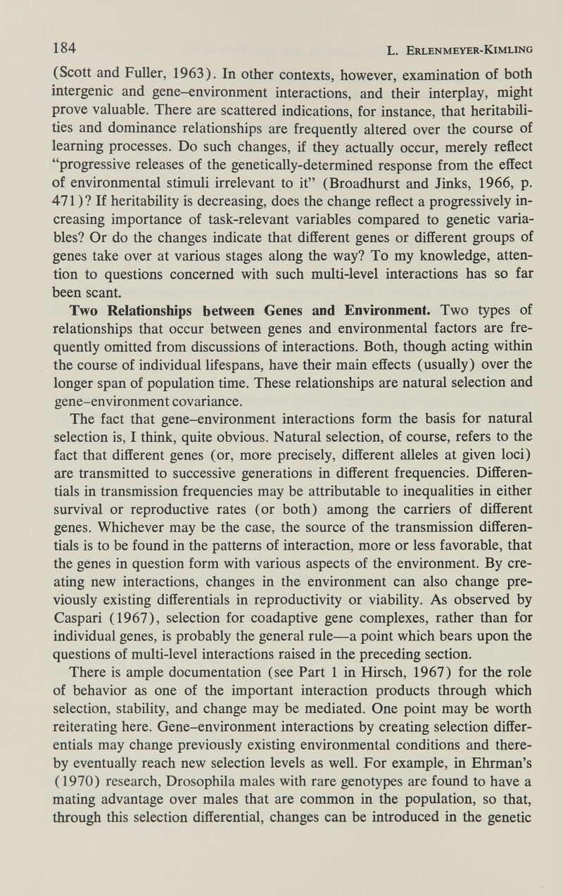 184 L. Erlenmeyer-Kimling (Scott and Fuller, 1963). In other contexts, however, examination of both intergenic and gene-environment interactions, and their interplay, might prove valuable. There are scattered indications, for instance, that heritabüi- ties and dominance relationships are frequently altered over the course of learning processes. Do such changes, if they actually occur, merely reflect progressive releases of the genetically-determined response from the effect of environmental stimuli irrelevant to it (Broadhurst and Jinks, 1966, p. 471 ) ? If heritability is decreasing, does the change reflect a progressively in¬ creasing importance of task-relevant variables compared to genetic varia¬ bles? Or do the changes indicate that different genes or different groups of genes take over at various stages along the way? To my knowledge, atten¬ tion to questions concerned with such multi-level interactions has so far been scant. Two Relationships between Genes and Environment. Two types of relationships that occur between genes and environmental factors are fre¬ quently omitted from discussions of interactions. Both, though acting within the course of individual lifespans, have their main effects (usually) over the longer span of population time. These relationships are natural selection and gene-environment covariance. The fact that gene-environment interactions form the basis for natural selection is, I think, quite obvious. Natural selection, of course, refers to the fact that different genes (or, more precisely, different alleles at given loci) are transmitted to successive generations in different frequencies. Differen¬ tials in transmission frequencies may be attributable to inequalities in either survival or reproductive rates (or both) among the carriers of different genes. Whichever may be the case, the source of the transmission differen¬ tials is to be found in the patterns of interaction, more or less favorable, that the genes in question form with various aspects of the environment. By cre¬ ating new interactions, changes in the environment can also change pre¬ viously existing differentials in reproductivity or viability. As observed by Caspari (1967), selection for coadaptive gene complexes, rather than for individual genes, is probably the general rule—a point which bears upon the questions of multi-level interactions raised in the preceding section. There is ample documentation (see Part 1 in Hirsch, 1967) for the role of behavior as one of the important interaction products through which selection, stability, and change may be mediated. One point may be worth reiterating here. Gene-environment interactions by creating selection differ¬ entials may change previously existing environmental conditions and there¬ by eventually reach new selection levels as well. For example, in Ehrman's ( 1970) research, Drosophila males with rare genotypes are found to have a mating advantage over males that are common in the population, so that, through this selection differential, changes can be introduced in the genetic