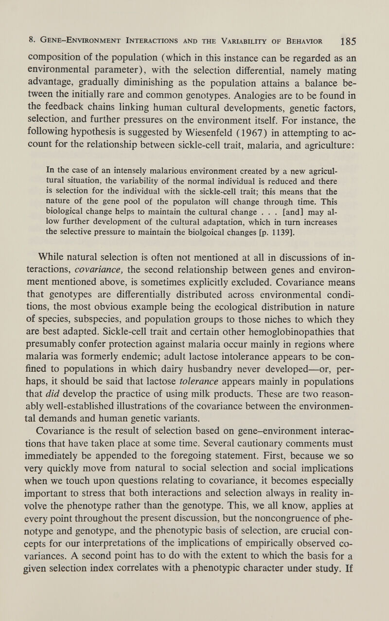 8. Gene-Environment Interactions and the Variability of Behavior 185 composition of the population (which in this instance can be regarded as an environmental parameter), with the selection differential, namely mating advantage, gradually diminishing as the population attains a balance be¬ tween the initially rare and common genotypes. Analogies are to be found in the feedback chains linking human cultural developments, genetic factors, selection, and further pressures on the environment itself. For instance, the following hypothesis is suggested by Wiesenfeld (1967) in attempting to ac¬ count for the relationship between sickle-cell trait, malaria, and agriculture: In the case of an intensely malarious environment created by a new agricul¬ tural situation, the variability of the normal individual is reduced and there is selection for the individual with the sickle-cell trait; this means that the nature of the gene pool of the populaton will change through time. This biological change helps to maintain the cultural change . . . [and] may al¬ low further development of the cultural adaptation, which in turn increases the selective pressure to maintain the biolgoical changes [p. 1139]. While natural selection is often not mentioned at all in discussions of in¬ teractions, covariance, the second relationship between genes and environ¬ ment mentioned above, is sometimes explicitly excluded. Covariance means that genotypes are differentially distributed across environmental condi¬ tions, the most obvious example being the ecological distribution in nature of species, subspecies, and population groups to those niches to which they are best adapted. Sickle-cell trait and certain other hemoglobinopathies that presumably confer protection against malaria occur mainly in regions where malaria was formerly endemic; adult lactose intolerance appears to be con¬ fined to populations in which dairy husbandry never developed—or, per¬ haps, it should be said that lactose tolerance appears mainly in populations that did develop the practice of using milk products. These are two reason¬ ably well-established illustrations of the covariance between the environmen¬ tal demands and human genetic variants. Covariance is the result of selection based on gene-environment interac¬ tions that have taken place at some time. Several cautionary comments must immediately be appended to the foregoing statement. First, because we so very quickly move from natural to social selection and social implications when we touch upon questions relating to covariance, it becomes especially important to stress that both interactions and selection always in reality in¬ volve the phenotype rather than the genotype. This, we all know, applies at every point throughout the present discussion, but the noncongruence of phe¬ notype and genotype, and the phenotypic basis of selection, are crucial con¬ cepts for our interpretations of the implications of empirically observed co- variances. A second point has to do with the extent to which the basis for a given selection index correlates with a phenotypic character under study. If
