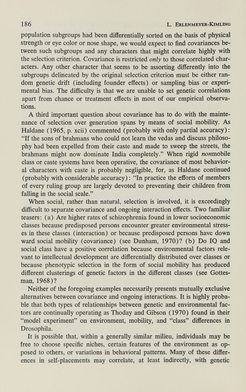 186 L. Erlenmeyer-Kimling population subgroups had been differentially sorted on the basis of physical strength or eye color or nose shape, we would expect to find covariances be¬ tween such subgroups and any characters that might correlate highly with the selection criterion. Covariance is restricted only to those correlated char¬ acters. Any other character that seems to be assorting differently into the subgroups delineated by the original selection criterion must be either ran¬ dom genetic drift (including founder effects) or sampling bias or experi¬ mental bias. The difficulty is that we are unable to set genetic correlations apart from chance or treatment effects in most of our empirical observa¬ tions. A third important question about covariance has to do with the mainte¬ nance of selection over generation spans by means of social mobility. As Haldane (1965, p. xcii) commented (probably with only partial accuracy) : If the sons of brahmans who could not learn the vedas and discuss philoso¬ phy had been expelled from their caste and made to sweep the streets, the brahmans might now dominate India completely. When rigid nonmdbile class or caste systems have been operative, the covariance of most behavior¬ al characters with caste is probably negligible, for, as Haldane continued (probably with considerable accuracy) : In practice the efforts of members of every ruling group are largely devoted to preventing their children from falling in the social scale. When social, rather than natural, selection is involved, it is exceedingly difficult to separate covariance and ongoing interaction effects. Two familiar teasers: (a) Are higher rates of schizophrenia found in lower socioeconomic classes because predisposed persons encounter greater environmental stress¬ es in these classes (interaction) or because predisposed persons have down ward social mobility (covariance) (see Dunham, 1970)? (b) Do 10 and social class have a positive correlation because environmental factors rele¬ vant to intellectual development are differentially distributed over classes or because phenotypic selection in the form of social mobility has produced different clusterings of genetic factors in the different classes (see Gottes- man, 1968)? Neither of the foregoing examples necessarily presents mutually exclusive alternatives between covariance and ongoing interactions. It is highly proba¬ ble that both types of relationships between genetic and environmental fac¬ tors are continually operating as Thoday and Gibson (1970) found in their model experiment on environment, mobility, and class differences in Drosophila. It is possible that, within a generally similar milieu, individuals may be free to choose specific niches, certain features of the environment as op¬ posed to others, or variations in behavioral patterns. Many of these differ¬ ences in self-placements may correlate, at least indirectly, with genetic