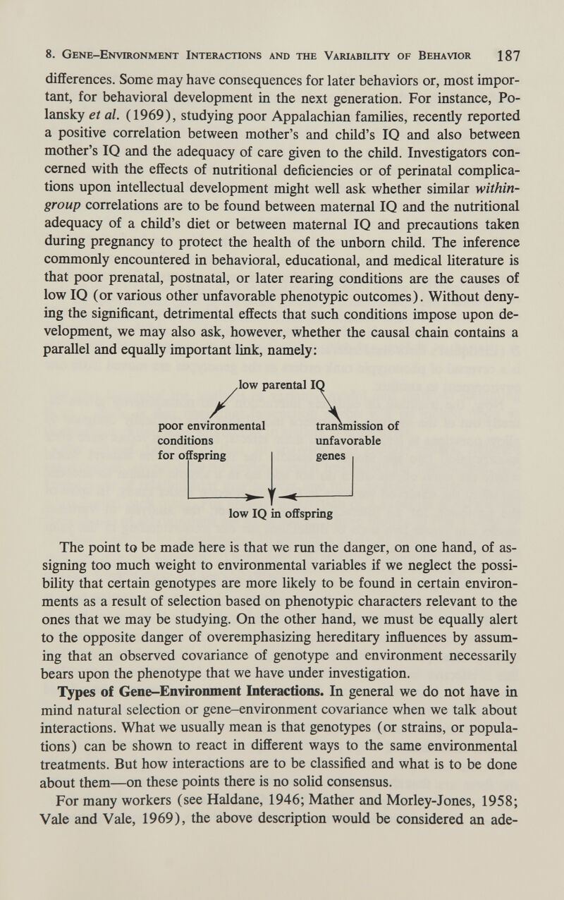 8. Gene-Environment Interactions and the Variability of Behavior 187 differences. Some may have consequences for later behaviors or, most impor¬ tant, for behavioral development in the next generation. For instance, Po- lansky et al. (1969), studying poor Appalachian families, recently reported a positive correlation between mother's and child's IQ and also between mother's IQ and the adequacy of care given to the chüd. Investigators con¬ cerned with the effects of nutritional deficiencies or of perinatal complica¬ tions upon intellectual development might well ask whether similar within- group correlations are to be found between maternal IQ and the nutritional adequacy of a child's diet or between maternal IQ and precautions taken during pregnancy to protect the health of the unborn child. The inference commonly encountered in behavioral, educational, and medical literature is that poor prenatal, postnatal, or later rearing conditions are the causes of low IQ (or various other unfavorable phenotypic outcomes). Without deny¬ ing the significant, detrimental effects that such conditions impose upon de¬ velopment, we may also ask, however, whether the causal chain contains a parallel and equally important link, namely: ,low parental I poor environmental conditions for offspring t- transmission of unfavorable genes low IQ in offspring The point to be made here is that we run the danger, on one hand, of as¬ signing too much weight to environmental variables if we neglect the possi¬ bility that certain genotypes are more likely to be found in certain environ¬ ments as a result of selection based on phenotypic characters relevant to the ones that we may be studying. On the other hand, we must be equally alert to the opposite danger of overemphasizing hereditary influences by assum¬ ing that an observed covariance of genotype and environment necessarily bears upon the phenotype that we have under investigation. Types of Gene-Environment Interactions. In general we do not have in mind natural selection or gene-environment covariance when we talk about interactions. What w« usually mean is that genotypes (or strains, or popula¬ tions) can be shown to react in different ways to the same environmental treatments. But how interactions are to be classified and what is to be done about them—on these points there is no solid consensus. For many workers (see Haldane, 1946; Mather and Morley-Jones, 1958; Vale and Vale, 1969), the above description would be considered an ade-