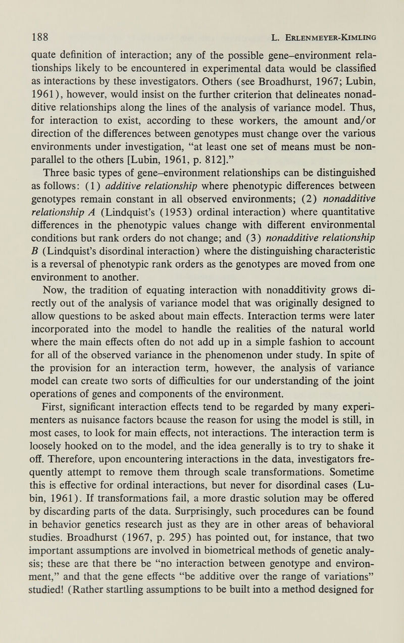 188 L. Erlenmeyer-Kimling quate definition of interaction; any of the possible gene-environment rela¬ tionships likely to be encountered in experimental data would be classified as interactions by these investigators. Others (see Broadhurst, 1967; Lubin, 1961), however, would insist on the further criterion that delineates nonad¬ ditive relationships along the lines of the analysis of variance model. Thus, for interaction to exist, according to these workers, the amount and/or direction of the differences between genotypes must change over the various environments under investigation, at least one set of means must be non- parallel to the others [Lubin, 1961, p. 812]. Three basic types of gene-environment relationships can be distinguished as follows: (1) additive relationship where phenotypic differences between genotypes remain constant in all observed environments; (2) nonadditive relationship A (Lindquist's (1953) ordinal interaction) where quantitative differences in the phenotypic values change with different environmental conditions but rank orders do not change; and (3) nonadditive relationship В (Lindquist's disordinal interaction) where the distinguishing characteristic is a reversal of phenotypic rank orders as the genotypes are moved from one environment to another. Now, the tradition of equating interaction with nonadditivity grows di¬ rectly out of the analysis of variance model that was originaUy designed to allow questions to be asked about main effects. Interaction terms were later incorporated into the model to handle the realities of the natural world where the main effects often do not add up in a simple fashion to account for all of the observed variance in the phenomenon under study. In spite of the provision for an interaction term, however, the analysis of variance model can create two sorts of difficulties for our understanding of the joint operations of genes and components of the environment. First, significant interaction effects tend to be regarded by many experi¬ menters as nuisance factors bcause the reason for using the model is still, in most cases, to look for main effects, not interactions. The interaction term is loosely hooked on to the model, and the idea generally is to try to shake it off. Therefore, upon encountering interactions in the data, investigators fre¬ quently attempt to remove them through scale transformations. Sometime this is effective for ordinal interactions, but never for disordinal cases (Lu¬ bin, 1961). If transformations fail, a more drastic solution may be offered by discarding parts of the data. Surprisingly, such procedures can be found in behavior genetics research just as they are in other areas of behavioral studies. Broadhurst (1967, p. 295) has pointed out, for instance, that two important assumptions are involved in biometrical methods of genetic analy¬ sis; these are that there be no interaction between genotype and environ¬ ment, and that the gene effects be additive over the range of variations studied! (Rather startling assumptions to be built into a method designed for