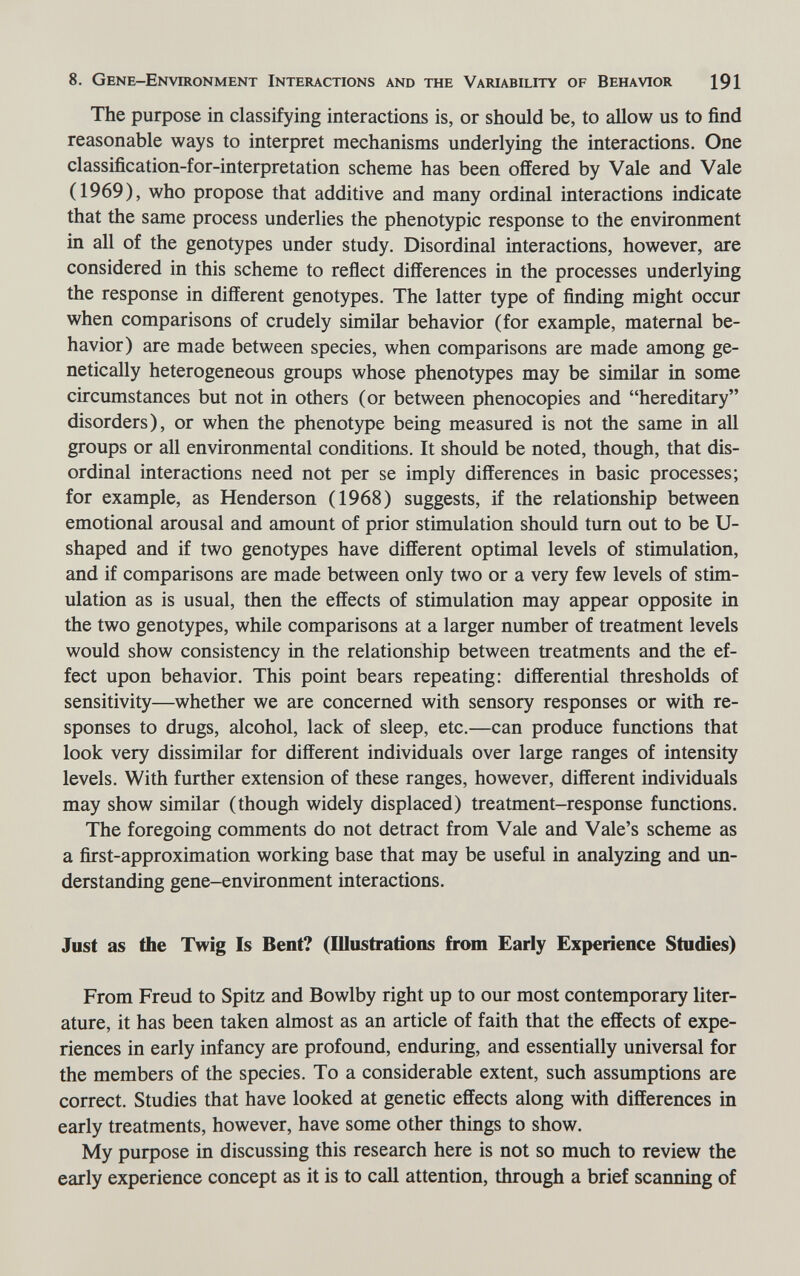 8. Gene-Environment Interactions and the Variability of Behavior 191 The purpose in classifying interactions is, or should be, to allow us to find reasonable ways to interpret mechanisms underlying the interactions. One classification-for-interpretation scheme has been offered by Vale and Vale (1969), who propose that additive and many ordinal interactions indicate that the same process underlies the phenotypic response to the environment in all of the genotypes under study. Disordinal interactions, however, are considered in this scheme to reflect differences in the processes underlying the response in different genotypes. The latter type of finding might occur when comparisons of crudely similar behavior (for example, maternal be¬ havior) are made between species, when comparisons are made among ge¬ netically heterogeneous groups whose phenotypes may be similar in some circumstances but not in others (or between phenocopies and hereditary disorders), or when the phenotype being measured is not the same in all groups or all environmental conditions. It should be noted, though, that dis¬ ordinal interactions need not per se imply differences in basic processes; for example, as Henderson (1968) suggests, if the relationship between emotional arousal and amount of prior stimulation should turn out to be U- shaped and if two genotypes have different optimal levels of stimulation, and if comparisons are made between only two or a very few levels of stim¬ ulation as is usual, then the effects of stimulation may appear opposite in the two genotypes, while comparisons at a larger number of treatment levels would show consistency in the relationship between treatments and the ef¬ fect upon behavior. This point bears repeating: differential thresholds of sensitivity—whether we are concerned with sensory responses or with re¬ sponses to drugs, alcohol, lack of sleep, etc.—can produce functions that look very dissimilar for different individuals over large ranges of intensity levels. With further extension of these ranges, however, different individuals may show similar (though widely displaced) treatment-response functions. The foregoing comments do not detract from Vale and Vale's scheme as a first-approximation working base that may be useful in analyzing and un¬ derstanding gene-environment interactions. Just as the Twig Is Bent? (fflustratioiis from Early Experience Studies) From Freud to Spitz and Bowlby right up to our most contemporary liter¬ ature, it has been taken almost as an article of faith that the effects of expe¬ riences in early infancy are profound, enduring, and essentially universal for the members of the species. To a considerable extent, such assumptions are correct. Studies that have looked at genetic effects along with differences in early treatments, however, have some other things to show. My purpose in discussing this research here is not so much to review the early experience concept as it is to call attention, through a brief scanning of