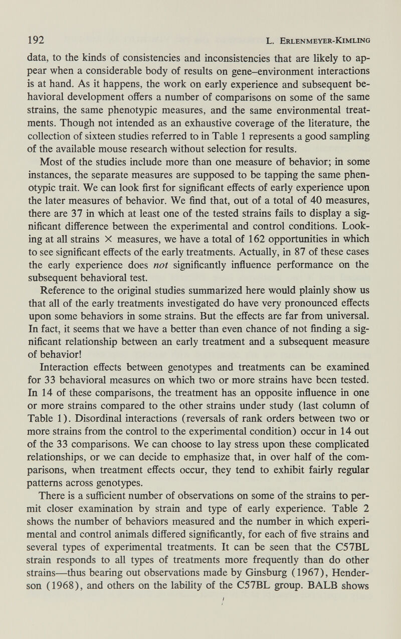 192 L. Erlenmeyer-Kimling data, to the kinds of consistencies and inconsistencies that are likely to ap¬ pear when a considerable body of results on gene-environment interactions is at hand. As it happens, the work on early experience and subsequent be¬ havioral development offers a number of comparisons on some of the same strains, the same phenotypic measures, and the same environmental treat¬ ments. Though not intended as an exhaustive coverage of the literature, the collection of sixteen studies referred to in Table 1 represents a good sampling of the available mouse research without selection for results. Most of the studies include more than one measure of behavior; in some instances, the separate measures are supposed to be tapping the same phen¬ otypic trait. We can look first for significant effects of early experience upon the later measures of behavior. We find that, out of a total of 40 measures, there are 37 in which at least one of the tested strains fails to display a sig¬ nificant difference between the experimental and control conditions. Look¬ ing at all strains X measures, we have a total of 162 opportunities in which to see significant effects of the early treatments. Actually, in 87 of these cases the early experience does not significantly influence performance on the subsequent behavioral test. Reference to the original studies summarized here would plainly show us that all of the early treatments investigated do have very pronounced effects upon some behaviors in some strains. But the effects are far from universal. In fact, it seems that we have a better than even chance of not finding a sig¬ nificant relationship between an early treatment and a subsequent measure of behavior! Interaction effects between genotypes and treatments can be examined for 33 behavioral measures on which two or more strains have been tested. In 14 of these comparisons, the treatment has an opposite influence in one or more strains compared to the other strains under study (last column of Table 1). Disordinal interactions (reversals of rank orders between two or more strains from the control to the experimental condition) occur in 14 out of the 33 comparisons. We can choose to lay stress upon these complicated relationships, or we can decide to emphasize that, in over half of the com¬ parisons, when treatment effects occur, they tend to exhibit fairly regular patterns across genotypes. There is a sufficient number of observations on some of the strains to per¬ mit closer examination by strain and type of early experience. Table 2 shows the munber of behaviors measured and the number in which experi¬ mental and control animals differed significantly, for each of five strains and several types of experimental treatments. It can be seen that the C57BL strain responds to all types of treatments more frequently than do other strains—thus bearing out observations made by Ginsburg (1967), Hender¬ son (1968), and others on the lability of the C57BL group. В ALB shows