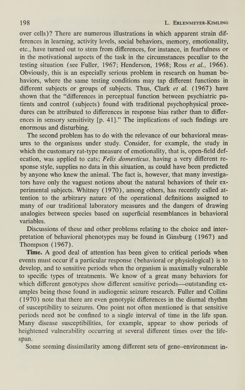 198 L. Erlenmeyer-Kimling over cells)? There are nmnerous illustrations in which apparent strain dif¬ ferences in learning, activity levels, social behaviors, memory, emotionality, etc., have turned out to stem from differences, for instance, in fearfulness or in the motivational aspects of the task in the circumstances peculiar to the testing situation (see Fuller, 1967; Henderson, 1968; Ross et al, 1966). Obviously, this is an especially serious problem in research on human be¬ haviors, where the same testing conditions may tap different functions in different subjects or groups of subjects. Thus, Clark et al. (1967) have shown that the differences in perceptual function between psychiatric pa¬ tients and control (subjects) found with traditional psychophysical proce¬ dures can be attributed to differences in response bias rather than to differ¬ ences in sensory sensitivity [p. 41]. The implications of such findings are enormous and disturbing. The second problem has to do with the relevance of our behavioral meas¬ ures to the organisms under study. Consider, for example, the study in which the customary rat-type measure of emotionality, that is, open-field def¬ ecation, was applied to cats; Felis domesticus, having a very different re¬ sponse style, supplies no data in this situation, as could have been predicted by anyone who knew the animal. The fact is, however, that many investiga¬ tors have only the vaguest notions about the natural behaviors of their ex¬ perimental subjects. Whitney (1970), among others, has recently called at¬ tention to the arbitrary nature of the operational definitions assigned to many of our traditional laboratory measures and the dangers of drawing analogies between species based on superficial resemblances in behavioral variables. Discussions of these and other problems relating to the choice and inter¬ pretation of behavioral phenotypes may be found in Ginsburg (1967) and Thompson (1967). Time. A good deal of attention has been given to critical periods when events must occur if a particular response (behavioral or physiological) is to develop, and to sensitive periods when the organism is maximally vulnerable to specific types of treatments. We know of a great many behaviors for which different genotypes show different sensitive periods—outstanding ex¬ amples being those found in audiogenic seizure research. Fuller and Collins (1970) note that there are even genotypic differences in the diurnal rhythm of susceptibility to seizures. One point not often mentioned is that sensitive periods need not be confined to a single interval of time in the life span. Many disease susceptibilities, for example, appear to show periods of heightened vulnerability occurring at several different times over the life¬ span. Some seeming dissimilarity among different sets of gene-environment in-