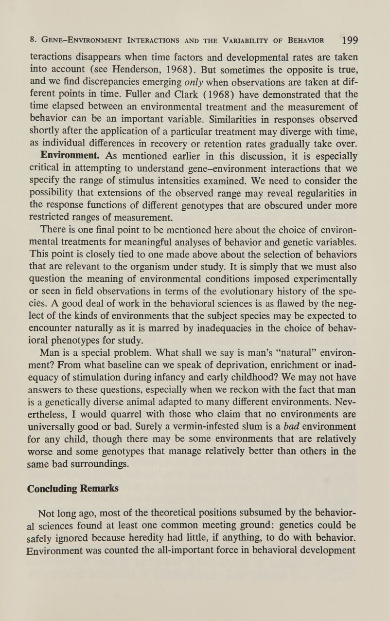 8. Gene-Environment Interactions and the Variability of Behavior 199 teractions disappears when time factors and developmental rates are taken into account (see Henderson, 1968). But sometimes the opposite is true, and we find discrepancies emerging only when observations are taken at dif¬ ferent points in time. Fuller and Clark (1968) have demonstrated that the time elapsed between an environmental treatment and the measurement of behavior can be an important variable. Similarities in responses observed shortly after the application of a particular treatment may diverge with time, as individual differences in recovery or retention rates gradually take over. Environment. As mentioned earlier in this discussion, it is especially critical in attempting to understand gene-environment interactions that we specify the range of stimulus intensities examined. We need to consider the possibility that extensions of the observed range may reveal regularities in the response functions of different genotypes that are obscured under more restricted ranges of measurement. There is one final point to be mentioned here about the choice of environ¬ mental treatments for meaningful analyses of behavior and genetic variables. This point is closely tied to one made above about the selection of behaviors that are relevant to the organism under study. It is simply that we must also question the meaning of environmental conditions imposed experimentally or seen in field observations in terms of the evolutionary history of the spe¬ cies. A good deal of work in the behavioral sciences is as flawed by the neg¬ lect of the kinds of environments that the subject species may be expected to encounter naturally as it is marred by inadequacies in the choice of behav¬ ioral phenotypes for study. Man is a special problem. What shall we say is man's natural environ¬ ment? From what baseline can we speak of deprivation, enrichment or inad¬ equacy of stimulation during infancy and early childhood? We may not have answers to these questions, especially when we reckon with the fact that man is a genetically diverse animal adapted to many different environments. Nev¬ ertheless, I would quarrel with those who claim that no environments are imiversally good or bad. Surely a vermin-infested slum is a bad environment for any child, though there may be some environments that are relatively worse and some genotypes that manage relatively better than others in the same bad surroundings. Concluding Remarks Not long ago, most of the theoretical positions subsumed by the behavior¬ al sciences found at least one common meeting ground: genetics could be safely ignored because heredity had little, if anything, to do with behavior. Environment was counted the all-important force in behavioral development
