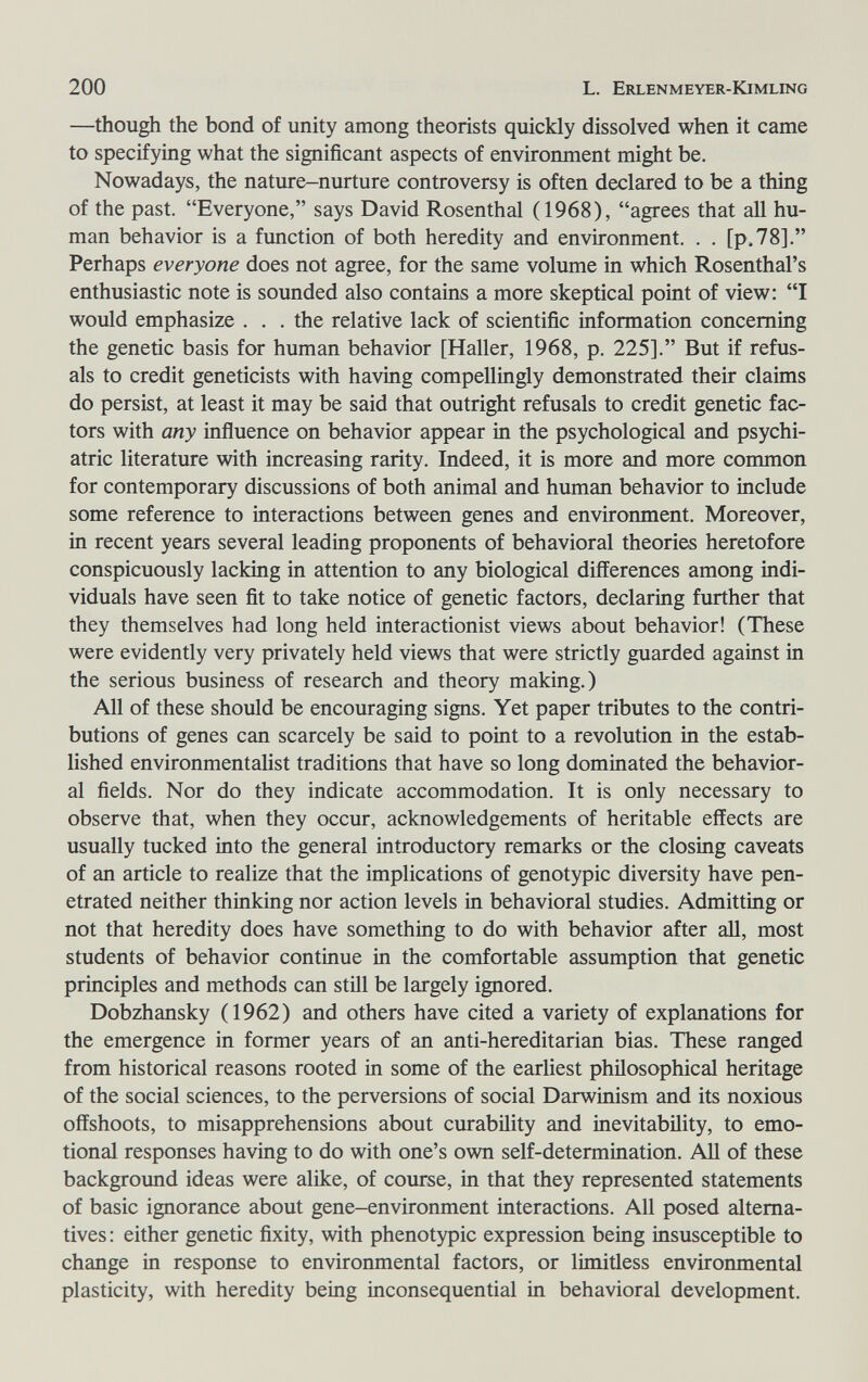 200 L. Erlenmeyer-Kimling —though the bond of unity among theorists quickly dissolved when it came to specifying what the significant aspects of environment might be. Nowadays, the nature-nurture controversy is often declared to be a thing of the past. Everyone, says David Rosenthal (1968), agrees that all hu¬ man behavior is a function of both heredity and environment. . . [рЛ8]. Perhaps everyone does not agree, for the same volume in which Rosenthal's enthusiastic note is sounded also contains a more skeptical point of view: I would emphasize ... the relative lack of scientific information concerning the genetic basis for human behavior [Haller, 1968, p. 225]. But if refus¬ als to credit geneticists with having compellingly demonstrated their claims do persist, at least it may be said that outright refusals to credit genetic fac¬ tors with any influence on behavior appear in the psychological and psychi¬ atric literature with increasing rarity. Indeed, it is more and more common for contemporary discussions of both animal and human behavior to include some reference to interactions between genes and environment. Moreover, in recent years several leading proponents of behavioral theories heretofore conspicuously lacking in attention to any biological differences among indi¬ viduals have seen fit to take notice of genetic factors, declaring further that they themselves had long held interactionist views about behavior! (These were evidently very privately held views that were strictly guarded against in the serious business of research and theory making.) All of these should be encouraging signs. Yet paper tributes to the contri¬ butions of genes can scarcely be said to point to a revolution in the estab¬ lished environmentalist traditions that have so long dominated the behavior¬ al fields. Nor do they indicate accommodation. It is only necessary to observe that, when they occur, acknowledgements of heritable effects are usually tucked into the general introductory remarks or the closing caveats of an article to realize that the implications of genotypic diversity have pen¬ etrated neither thinking nor action levels in behavioral studies. Admitting or not that heredity does have something to do with behavior after aU, most students of behavior continue in the comfortable assumption that genetic principles and methods can stül be largely ignored, Dobzhansky (1962) and others have cited a variety of explanations for the emergence in former years of an anti-hereditarian bias. These ranged from historical reasons rooted in some of the earliest philosophical heritage of the social sciences, to the perversions of social Darwinism and its noxious offshoots, to misapprehensions about curability and inevitability, to emo¬ tional responses having to do with one's own self-determination. АИ of these background ideas were alike, of course, in that they represented statements of basic ignorance about gene-environment interactions. All posed alterna¬ tives : either genetic fixity, with phenotypic expression being insusceptible to change in response to environmental factors, or limitless environmental plasticity, with heredity being inconsequential in behavioral development.