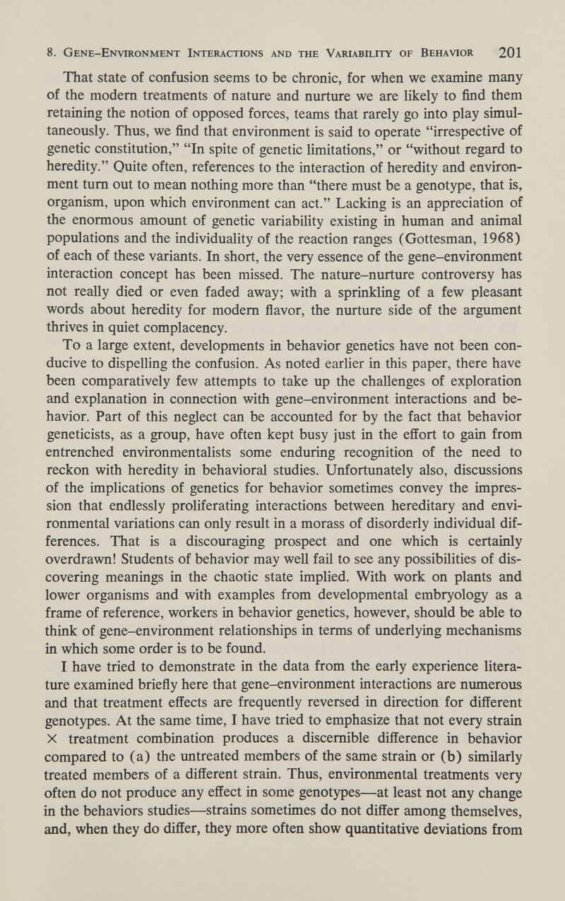8. Gene-Environment Interactions and the Variability of Behavior 201 That state of confusion seems to be chronic, for when we examine many of the modem treatments of nature and nurture we are likely to find them retaining the notion of opposed forces, teams that rarely go into play simul¬ taneously. Thus, we find that environment is said to operate irrespective of genetic constitution, In spite of genetic limitations, or without regard to heredity. Quite often, references to the interaction of heredity and environ¬ ment tum out to mean nothing more than there must be a genotype, that is, organism, upon which environment can act. Lacking is an appreciation of the enormous amount of genetic variability existing in human and animal populations and the individuality of the reaction ranges (Gottesman, 1968) of each of these variants. In short, the very essence of the gene-environment interaction concept has been missed. The nature-nurture controversy has not really died or even faded away; with a sprinkling of a few pleasant words about heredity for modem flavor, the nurture side of the argument thrives in quiet complacency. To a large extent, developments in behavior genetics have not been con¬ ducive to dispelling the confusion. As noted earlier in this paper, there have been comparatively few attempts to take up the challenges of exploration and explanation in connection with gene-environment interactions and be¬ havior. Part of this neglect can be accounted for by the fact that behavior geneticists, as a group, have often kept busy just in the effort to gain from entrenched environmentalists some enduring recognition of the need to reckon with heredity in behavioral studies. Unfortunately also, discussions of the implications of genetics for behavior sometimes convey the impres¬ sion that endlessly proliferating interactions between hereditary and envi¬ ronmental variations can only result in a morass of disorderly individual dif¬ ferences. That is a discouraging prospect and one which is certainly overdrawn! Students of behavior may weU fail to see any possibilities of dis¬ covering meanings in the chaotic state implied. With work on plants and lower organisms and with examples from developmental embryology as a frame of reference, workers in behavior genetics, however, should be able to think of gene-environment relationships in terms of underlying mechanisms in which some order is to be found. I have tried to demonstrate in the data from the early experience litera¬ ture examined briefly here that gene-environment interactions are numerous and that treatment effects are frequently reversed in direction for different genotypes. At the same time, I have tried to emphasize that not every strain X treatment combination produces a discemible difference in behavior compared to (a) the untreated members of the same strain or (b) similarly treated members of a different strain. Thus, environmental treatments very often do not produce any effect in some genotypes—at least not any change in the behaviors studies—strains sometimes do not differ among themselves, and, when they do differ, they more often show quantitative deviations from