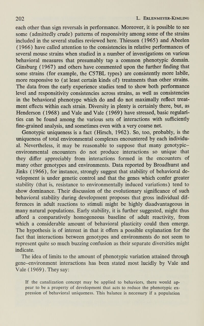 202 L. Erlenmeyer-Kimling each other than sign reversals in performance. Moreover, it is possible to see some (admittedly crude) patterns of responsivity among some of the strains included in the several studies reviewed here. Thiessen (1965) and Abeelen ( 1966) have called attention to the consistencies in relative performances of several mouse strains when studied in a number of investigations on various behavioral measures that presumably tap a common phenotypic domain. Ginsburg (1967) and others have commented upon the further finding that some strains (for example, the C57BL types) are consistently more labile, more responsive to ( at least certain kinds of) treatments than other strains. The data from the early experience studies tend to show both performance level and responsitivity consistencies across strains, as well as consistencies in the behavioral phenotype which do and do not maximally reflect treat¬ ment effects within each strain. Diversity in plenty is certainly there, but, as Henderson (1968) and Vale and Vale (1969) have stressed, basic regulari¬ ties can be found among the various sets of interactions with sufficiently fine-grained analysis, and sometimes even with a very coarse net. Genotypic uniqueness is a fact (Hirsch, 1962). So, too, probably, is the uniqueness of total environmental complexes encountered by each individu¬ al. Nevertheless, it may be reasonable to suppose that many genotypic- environmental encounters do not produce interactions so unique that they differ appreciably from interactions formed in the encounters of many other genotypes and environments. Data reported by Broadhurst and Jinks (1966), for instance, strongly suggest that stability of behavioral de¬ velopment is under genetic control and that the genes which confer greater stability (that is, resistance to environmentally induced variations) tend to show dominance. Their discussion of the evolutionary significance of such behavioral stability during development proposes that gross individual dif¬ ferences in adult reactions to stimuli might be highly disadvantageous in many natural populations. Early stability, it is further suggested, might thus afford a comparatively homogeneous baseline of adult reactivity, from which a considerable amount of behavioral plasticity could then emerge. The hypothesis is of interest in that it offers a possible explanation for the fact that interactions between genotypes and environments do not seem to represent quite so much buzzing confusion as their separate diversities might indicate. The idea of limits to the amount of phenotypic variation attained through gene-environment interactions has been stated most lucidly by Vale and Vale (1969). They say: If the canalization concept may be applied to behaviors, there would ap¬ pear to be a property of development that acts to reduce the phenotypic ex¬ pression of behavioral uniqueness. This balance is necessary if a population