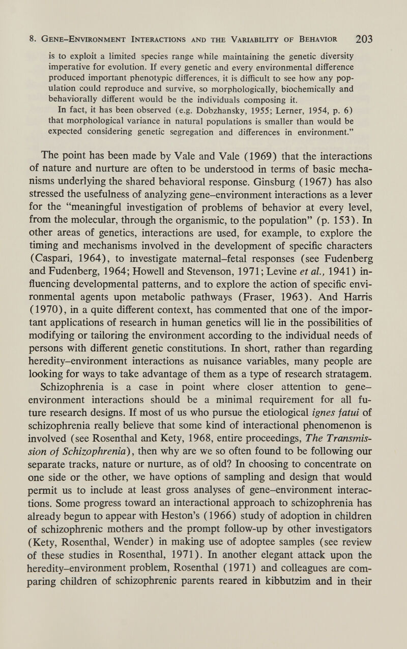 8. Gene-Environment Interactions and the Variability of Behavior 203 is to exploit a limited species range while maintaining the genetic diversity imperative for evolution. If every genetic and every environmental difference produced important phenotypic differences, it is difficult to see how any pop¬ ulation could reproduce and survive, so morphologically, biochemically and behaviorally different would be the individuals composing it. In fact, it has been observed (e.g. Dobzhansky, 1955; Lerner, 1954, p. 6) that morphological variance in natural populations is smaller than would be expected considering genetic segregation and differences in environment. The point has been made by Vale and Vale (1969) that the interactions of nature and nurture are often to be understood in terms of basic mecha¬ nisms underlying the shared behavioral response. Ginsburg (1967) has also stressed the usefulness of analyzing gene-environment interactions as a lever for the meaningful investigation of problems of behavior at every level, from the molecular, through the organismic, to the population (p. 153). In other areas of genetics, interactions are used, for example, to explore the timing and mechanisms involved in the development of specific characters (Caspari, 1964), to investigate matemal-fetal responses (see Fudenberg and Fudenberg, 1964; Howell and Stevenson, 1971; Levine et al, 1941) in¬ fluencing developmental patterns, and to explore the action of specific envi¬ ronmental agents upon metabolic pathways (Fraser, 1963). And Harris (1970), in a quite different context, has commented that one of the impor¬ tant applications of research in human genetics will lie in the possibilities of modifying or tailoring the environment according to the individual needs of persons with different genetic constitutions. In short, rather than regarding heredity-environment interactions as nuisance variables, many people are looking for ways to take advantage of them as a type of research stratagem. Schizophrenia is a case in point where closer attention to gene- environment interactions should be a minimal requirement for all fu¬ ture research designs. If most of us who pursue the etiological ignes fatui of schizophrenia really believe that some kind of interactional phenomenon is involved (see Rosenthal and Kety, 1968, entire proceedings, The Transmis¬ sion of Schizophrenia), then why are we so often found to be following our separate tracks, nature or nurture, as of old? In choosing to concentrate on one side or the other, we have options of sampling and design that would permit us to include at least gross analyses of gene-environment interac¬ tions. Some progress toward an interactional approach to schizophrenia has already begun to appear with Heston's ( 1966) study of adoption in chüdren of schizophrenic mothers and the prompt follow-up by other investigators (Kety, Rosenthal, Wender) in making use of adoptee samples (see review of these studies in Rosenthal, 1971). In another elegant attack upon the heredity-environment problem, Rosenthal (1971) and colleagues are com¬ paring children of schizophrenic parents reared in kibbutzim and in their