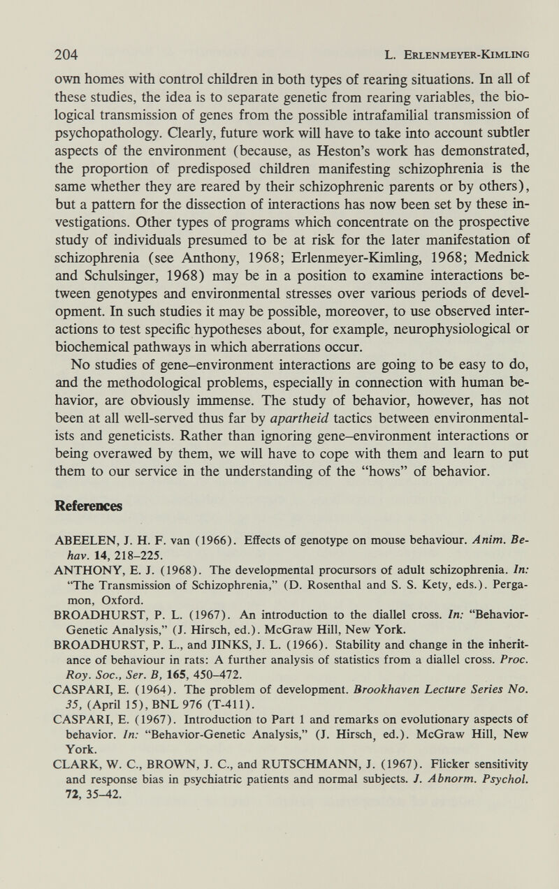 204 L. Erlenmeyer-Kimling own homes with control children in both types of rearing situations. In aU of these studies, the idea is to separate genetic from rearing variables, the bio¬ logical transmission of genes from the possible intrafamilial transmission of psychopathology. Clearly, future work wiU have to take into account subtler aspects of the environment (because, as Heston's work has demonstrated, the proportion of predisposed children manifesting schizophrenia is the same whether they are reared by their schizophrenic parents or by others), but a pattern for the dissection of interactions has now been set by these in¬ vestigations. Other types of programs which concentrate on the prospective study of individuals presumed to be at risk for the later manifestation of schizophrenia (see Anthony, 1968; Erlenmeyer-Kimling, 1968; Mednick and Schulsinger, 1968) may be in a position to examine interactions be¬ tween genotypes and environmental stresses over various periods of devel¬ opment. In such studies it may be possible, moreover, to use observed inter¬ actions to test specific hypotheses about, for example, neurophysiological or biochemical pathways in which aberrations occur. No studies of gene-environment interactions are going to be easy to do, and the methodological problems, especially in connection with human be¬ havior, are obviously immense. The study of behavior, however, has not been at all well-served thus far by apartheid tactics between environmental¬ ists and geneticists. Rather than ignoring gene-environment interactions or being overawed by them, we will have to cope with them and leam to put them to our service in the understanding of the hows of behavior. References ABEELEN, J. H. F. van (1966). Effects of genotype on mouse behaviour. Anim. Be- hav. 14, 218-225. ANTHONY, E. J. (1968). The developmental procursors of adult schizophrenia. In: The Transmission of Schizophrenia, (D. Rosenthal and S. S. Kety, eds.). Perga- mon, Oxford. BROADHURST, P. L. (1967). An introduction to the diallel cross. In: Behavior- Genetic Analysis, (J. Hirsch, ed.). McGraw Hill, New York. BROADHURST, P. L., and JINKS, J. L. (1966). Stability and change in the inherit¬ ance of behaviour in rats: A further analysis of statistics from a diallel cross. Proc. Roy. Soc., Ser. В, 165, 450-472. CASPARI, E. (1964). The problem of development. Brookhaven Lecture Series No. 35, (April 15), BNL 976 (T-411). CASPARI, E. (1967). Introduction to Part 1 and remarks on evolutionary aspects of behavior. In: Behavior-Genetic Analysis, (J. Hirsch, ed.). McGraw Hill, New York. CLARK, W. C., BROWN, J. C., and RUTSCHMANN, J. (1967). Flicker sensitivity and response bias in psychiatric patients and normal subjects. J. Abnorm. Psychol. 72, 35-42.