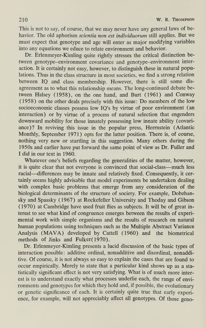 210 W. R. Thompson This is not to say, of course, that we may never have any general laws of be¬ havior. The old aphorism scientia non est individuorum stiH applies. But we must expect that genotype and age will enter as major modifying variables into any equations we educe to relate environment and behavior. Dr. Erlenmeyer-Kimling quite rightly stresses the critical distinction be¬ tween genotype-environment covariance and genotype-environment inter¬ action. It is certainly not easy, however, to distinguish these in natural popu¬ lations. Thus in the class structure in most societies, we find a strong relation between IQ and class membership. However, there is still some dis¬ agreement as to what this relationship means. The long-continued debate be¬ tween Halsey (1958), on the one hand, and Burt (1961) and Conway (1958) on the other deals precisely with this issue: Do members of the low socioeconomic classes possess low IQ's by virtue of poor environment (an interaction) or by virtue of a process of natural selection that engenders downward mobility for those innately possessing low innate abüity (covari¬ ance)? In reviving this issue in the popular press, Hermstein (Atlantic Monthly, September 1971) opts for the latter position. There is, of course, nothing very new or startling in this suggestion. Many others during the 1950s and earlier have put forward the same point of view as Dr. Fuller and I did in our text in 1960. Whatever one's beliefs regarding the generalities of the matter, however, it is quite clear that not everyone is convinced that social-class—much less racial—differences may be innate and relatively fixed. Consequently, it cer¬ tainly seems highly advisable that model experiments be undertaken dealing with complex basic problems that emerge from any consideration of the biological determinants of the structure of society. For example, Dobzhan- sky and Spassky (1967) at Rockefeller University and Thoday and Gibson (1970) at Cambridge have used fruit flies as subjects. It wül be of great in¬ terest to see what kind of congruence emerges between the results of experi¬ mental work with simple organisms and the results of research on natural human populations using techniques such as the Multiple Abstract Variance Analysis (MAVA) developed by CatteU (1960) and the biometrical methods of Jinks and Fulker(1970). Dr. Erlermieyer-Kimling presents a lucid discussion of the basic types of interaction possible: additive ordinal, nonadditive and disordinal, nonaddi¬ tive. Of course, it is not always so easy to explain the cases that are found to occur empirically. Merely to state that a particular kind shows up as a sta¬ tistically significant effect is not very satisfying. What is of much more inter¬ est is to understand exactly what processes underlie each, the range of envi¬ ronments and genotypes for which they hold and, if possible, the evolutionary or genetic significance of each. It is certainly quite true that early experi¬ ence, for example, will not appreciably affect all genotypes. Of those geno-