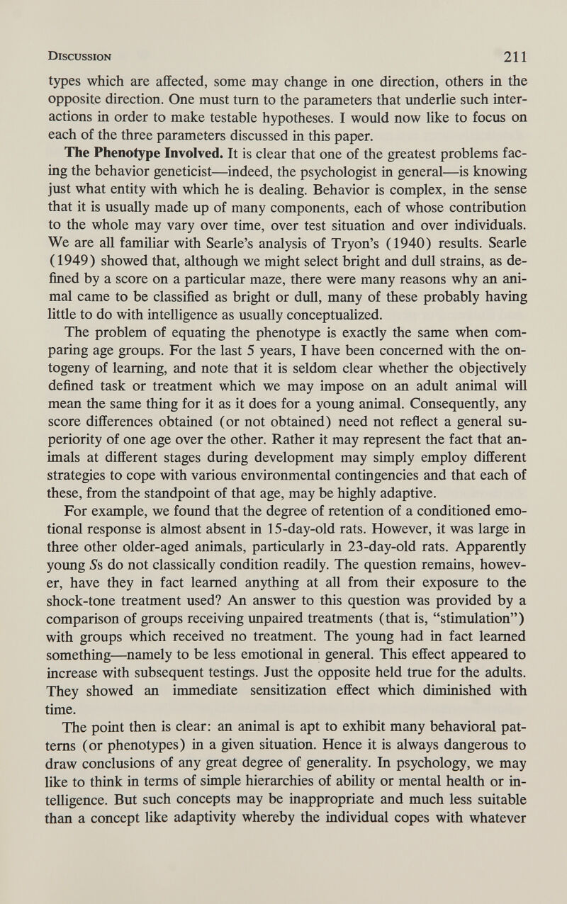 Discussion 211 types which are affected, some may change in one direction, others in the opposite direction. One must tum to the parameters that underlie such inter¬ actions in order to make testable hypotheses. I would now like to focus on each of the three parameters discussed in this paper. The Phenotype Involved. It is clear that one of the greatest problems fac¬ ing the behavior geneticist—indeed, the psychologist in general—is knowing just what entity with which he is dealing. Behavior is complex, in the sense that it is usually made up of many components, each of whose contribution to the whole may vary over time, over test situation and over individuals. We are all familiar with Searle's analysis of Tryon's (1940) results. Searle (1949) showed that, although we might select bright and duU strains, as de¬ fined by a score on a particular maze, there were many reasons why an ani¬ mal came to be classified as bright or dull, many of these probably having little to do with intelligence as usually conceptualized. The problem of equating the phenotype is exactly the same when com¬ paring age groups. For the last 5 years, I have been concerned with the on¬ togeny of learning, and note that it is seldom clear whether the objectively defined task or treatment which we may impose on an adult animal wül mean the same thing for it as it does for a young animal. Consequently, any score differences obtained (or not obtained) need not reflect a general su¬ periority of one age over the other. Rather it may represent the fact that an¬ imals at different stages during development may simply employ different strategies to cope with various environmental contingencies and that each of these, from the standpoint of that age, may be highly adaptive. For example, we found that the degree of retention of a conditioned emo¬ tional response is almost absent in 15-day-old rats. However, it was large in three other older-aged animals, particularly in 23-day-old rats. Apparently young ^s do not classically condition readily. The question remains, howev¬ er, have they in fact learned anything at all from their exposure to the shock-tone treatment used? An answer to this question was provided by a comparison of groups receiving unpaired treatments (that is, stimulation) with groups which received no treatment. The young had in fact learned something—namely to be less emotional in general. This effect appeared to increase with subsequent testings. Just the opposite held true for the adults. They showed an immediate sensitization effect which diminished with time. The point then is clear: an animal is apt to exhibit many behavioral pat¬ terns (or phenotypes) in a given situation. Hence it is always dangerous to draw conclusions of any great degree of generality. In psychology, we may like to think in terms of simple hierarchies of ability or mental health or in¬ telligence. But such concepts may be inappropriate and much less suitable than a concept like adaptivity whereby the individual copes with whatever